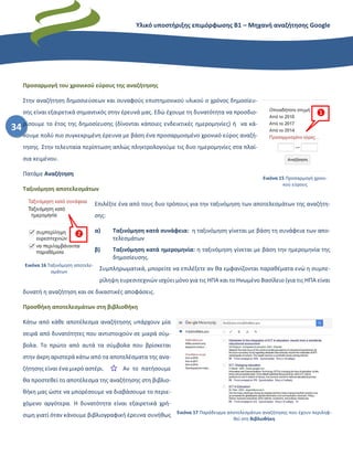 Υλικό υποστήριξης επιμόρφωσης Β1 – Μηχανή αναζήτησης Google
34
Προσαρμογή του χρονικού εύρους της αναζήτησης
Στην αναζήτηση δημοσιεύσεων και συναφούς επιστημονικού υλικού ο χρόνος δημοσίευ-
σης είναι εξαιρετικά σημαντικός στην έρευνά μας. Εδώ έχουμε τη δυνατότητα να προσδιο-
ρίσουμε το έτος της δημοσίευσης (δίνονται κάποιες ενδεικτικές ημερομηνίες) ή να κά-
νουμε πολύ πιο συγκεκριμένη έρευνα με βάση ένα προσαρμοσμένο χρονικό εύρος αναζή-
τησης. Στην τελευταία περίπτωση απλώς πληκτρολογούμε τις δυο ημερομηνίες στα πλαί-
σια κειμένου.
Πατάμε Αναζήτηση
Ταξινόμηση αποτελεσμάτων
Επιλέξτε ένα από τους δυο τρόπους για την ταξινόμηση των αποτελεσμάτων της αναζήτη-
σης:
α) Ταξινόμηση κατά συνάφεια: η ταξινόμηση γίνεται με βάση τη συνάφεια των απο-
τελεσμάτων
β) Ταξινόμηση κατά ημερομηνία: η ταξινόμηση γίνεται με βάση την ημερομηνία της
δημοσίευσης.
Συμπληρωματικά, μπορείτε να επιλέξετε αν θα εμφανίζονται παραθέματα ενώ η συμπε-
ρίληψη ευρεσιτεχνιών ισχύει μόνο για τις ΗΠΑ και το Ηνωμένο Βασίλειο (για τις ΗΠΑ είναι
δυνατή η αναζήτηση και σε δικαστικές αποφάσεις.
Προσθήκη αποτελεσμάτων στη βιβλιοθήκη
Κάτω από κάθε αποτέλεσμα αναζήτησης υπάρχουν μία
σειρά από δυνατότητες που αντιστοιχούν σε μικρά σύμ-
βολα. Το πρώτο από αυτά τα σύμβολα που βρίσκεται
στην άκρη αριστερά κάτω από τα αποτελέσματα της ανα-
ζήτησης είναι ένα μικρό αστέρι. Αν το πατήσουμε
θα προστεθεί το αποτέλεσμα της αναζήτησης στη βιβλιο-
θήκη μας ώστε να μπορέσουμε να διαβάσουμε το περιε-
χόμενο αργότερα. Η δυνατότητα είναι εξαιρετικά χρή-
σιμη γιατί όταν κάνουμε βιβλιογραφική έρευνα συνήθως
❶
Εικόνα 15 Προσαρμογή χρονι-
κού εύρους
❷
Εικόνα 16 Ταξινόμηση αποτελε-
σμάτων
Εικόνα 17 Παράδειγμα αποτελεσμάτων αναζήτησης που έχουν περιληφ-
θεί στη Βιβλιοθήκη
 