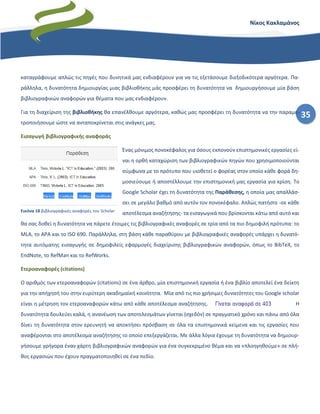 35
Νίκος Κακλαμάνος
καταγράφουμε απλώς τις πηγές που δυνητικά μας ενδιαφέρουν για να τις εξετάσουμε διεξοδικότερα αργότερα. Πα-
ράλληλα, η δυνατότητα δημιουργίας μιας βιβλιοθήκης μάς προσφέρει τη δυνατότητα να δημιουργήσουμε μία βάση
βιβλιογραφικών αναφορών για θέματα που μας ενδιαφέρουν.
Για τη διαχείριση της βιβλιοθήκης θα επανέλθουμε αργότερα, καθώς μας προσφέρει τη δυνατότητα να την παραμε-
τροποιήσουμε ώστε να ανταποκρίνεται στις ανάγκες μας.
Εισαγωγή βιβλιογραφικής αναφοράς
Ένας μόνιμος πονοκέφαλος για όσους εκπονούν επιστημονικές εργασίες εί-
ναι η ορθή καταχώριση των βιβλιογραφικών πηγών που χρησιμοποιούνται
σύμφωνα με το πρότυπο που υιοθετεί ο φορέας στον οποίο κάθε φορά δη-
μοσιεύουμε ή αποστέλλουμε την επιστημονική μας εργασία για κρίση. Το
Google Scholar έχει τη δυνατότητα της Παράθεσης, η οποία μας απαλλάσ-
σει σε μεγάλο βαθμό από αυτόν τον πονοκέφαλο. Απλώς πατήστε -σε κάθε
αποτέλεσμα αναζήτησης- τα εισαγωγικά που βρίσκονται κάτω από αυτό και
θα σας δοθεί η δυνατότητα να πάρετε έτοιμες τις βιβλιογραφικές αναφορές σε τρία από τα πιο δημοφιλή πρότυπα: το
MLΑ, το APA και το ISO 690. Παράλληλα, στη βάση κάθε παραθύρου με βιβλιογραφικές αναφορές υπάρχει η δυνατό-
τητα αυτόματης εισαγωγής σε δημοφιλείς εφαρμογές διαχείρισης βιβλιογραφικών αναφορών, όπως το BibTeX, το
EndNote, το RefMan και το RefWorks.
Ετεροαναφορές (citations)
Ο αριθμός των ετεροαναφορών (citations) σε ένα άρθρο, μία επιστημονική εργασία ή ένα βιβλίο αποτελεί ένα δείκτη
για την απήχησή του στην ευρύτερη ακαδημαϊκή κοινότητα. Μία από τις πιο χρήσιμες δυνατότητες του Google scholar
είναι η μέτρηση τον ετεροαναφορών κάτω από κάθε αποτέλεσμα αναζήτησης. Η
δυνατότητα δουλεύει καλά, η ανανέωση των αποτελεσμάτων γίνεται (σχεδόν) σε πραγματικό χρόνο και πάνω από όλα
δίνει τη δυνατότητα στον ερευνητή να αποκτήσει πρόσβαση σε όλα τα επιστημονικά κείμενα και τις εργασίες που
αναφέρονται στο αποτέλεσμα αναζήτησης το οποίο επεξεργάζεται. Με άλλα λόγια έχουμε τη δυνατότητα να δημιουρ-
γήσουμε γρήγορα έναν χάρτη βιβλιογραφικών αναφορών για ένα συγκεκριμένο θέμα και να «πλοηγηθούμε» σε πλή-
θος εργασιών που έχουν πραγματοποιηθεί σε ένα πεδίο.
Εικόνα 18 βιβλιογραφικές αναφορές του Scholar
 