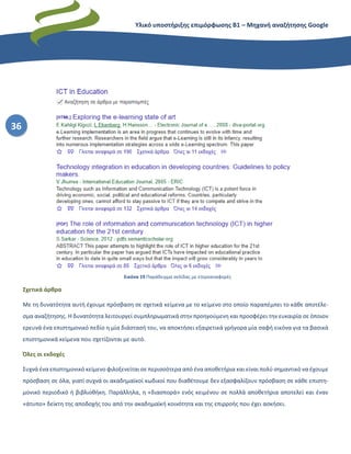 Υλικό υποστήριξης επιμόρφωσης Β1 – Μηχανή αναζήτησης Google
36
Σχετικά άρθρα
Με τη δυνατότητα αυτή έχουμε πρόσβαση σε σχετικά κείμενα με το κείμενο στο οποίο παραπέμπει το κάθε αποτέλε-
σμα αναζήτησης. Η δυνατότητα λειτουργεί συμπληρωματικά στην προηγούμενη και προσφέρει την ευκαιρία σε όποιον
ερευνά ένα επιστημονικό πεδίο η μία διάστασή του, να αποκτήσει εξαιρετικά γρήγορα μία σαφή εικόνα για τα βασικά
επιστημονικά κείμενα που σχετίζονται με αυτό.
Όλες οι εκδοχές
Συχνά ένα επιστημονικό κείμενο φιλοξενείται σε περισσότερα από ένα αποθετήρια και είναι πολύ σημαντικό να έχουμε
πρόσβαση σε όλα, γιατί συχνά οι ακαδημαϊκοί κωδικοί που διαθέτουμε δεν εξασφαλίζουν πρόσβαση σε κάθε επιστη-
μονικό περιοδικό ή βιβλιοθήκη. Παράλληλα, η «διασπορά» ενός κειμένου σε πολλά αποθετήρια αποτελεί και έναν
«άτυπο» δείκτη της αποδοχής του από την ακαδημαϊκή κοινότητα και της επιρροής που έχει ασκήσει.
Εικόνα 19 Παράδειγμα σελίδας με ετεροαναφορές
 