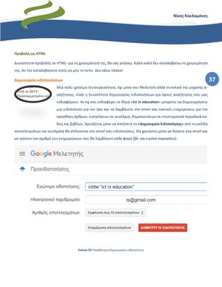 37
Νίκος Κακλαμάνος
Προβολή ως HTML
Δυνατότητα προβολής σε HTML· για τη χρησιμότητά της, θα σας γελάσω. Καλά-καλά δεν καταλαβαίνω τη χρησιμότητά
της. Αν την καταλαβαίνετε εσείς να μου το πείτε. Δεν κάνω πλάκα!
Δημιουργία ειδοποιήσεων
Μια πολύ χρήσιμη λειτουργικότητα, όχι μόνο του Μελετητή αλλά συνολικά της μηχανής α-
ναζήτησης, είναι η δυνατότητα δημιουργίας ειδοποιήσεων για όρους αναζήτησης που μας
ενδιαφέρουν. Αν πχ σας ενδιαφέρει το θέμα «ict in education» μπορείτε να δημιουργήσετε
μια ειδοποίηση για τον όρο και να λαμβάνετε στο email σας τακτικές ενημερώσεις για την
προσθήκη άρθρων, εισηγήσεων σε συνέδρια, δημοσιεύσεων σε επιστημονικά περιοδικά κα-
θώς και βιβλίων. Χρειάζεται μόνο να πατήσετε τη «Δημιουργία Ειδοποίησης» από τη σελίδα
αποτελεσμάτων και αυτόματα θα στέλνονται στο email σας ειδοποιήσεις. Θα χρειαστεί μόνο να δώσετε ένα email και
να ορίσετε τον αριθμό των ενημερώσεων που θα λαμβάνετε κάθε φορά (βλ. και εικόνα παρακάτω).
Εικόνα 20 Παράδειγμα δημιουργίας ειδοποίησης
 