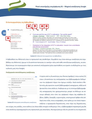 Υλικό υποστήριξης επιμόρφωσης Β1 – Μηχανή αναζήτησης Google
38
Οι λειτουργικότητες της Βιβλιοθήκης
Εικόνα 21 Οι βασικές λειτουργικότητες της βιβλιοθήκης
Η Βιβλιοθήκη του Μελετητή είναι το προσωπικό σας αποθετήριο. Θυμηθείτε πως όταν κάνουμε αναζήτηση στο περι-
βάλλον του Μελετητή, έχουμε τη δυνατότητα πατώντας το «αστέρι» κάτω από κάθε αποτέλεσμα αναζήτησης, να απο-
θηκεύσουμε τον συγκεκριμένο πόρο για κατοπινή επεξεργασία (μόνη προϋπόθεση να είμαστε συνδεδεμένοι με τους
κωδικούς μας στην Google).
Επεξεργασία αποτελέσματος αναζήτησης
Η πρώτη από τις δυνατότητες που δίνεται (αριθμός 1 στην εικόνα 21)
είναι η δυνατότητα της επεξεργασίας των βιβλιογραφικών δεδομέ-
νων του ψηφιακού πόρου που έχουμε επιλέξει. Κατά κανόνα ο Με-
λετητής μάς προτείνει σωστή βιβλιογραφική καταχώριση, αλλά αυτό
φυσικά δεν είναι απόλυτο. Ανάλογα και με το σύστημα βιβλιογραφι-
κής καταχώρησης που χρησιμοποιούμε μπορεί να θέλουμε να κά-
νουμε αλλαγές στον τύπο του ψηφιακού πόρου (πχ κεφάλαιο βι-
βλίου, βιβλίο, διατριβή, ευρεσιτεχνία, επιστημονικό άρθρο κλπ) αλ-
λαγή στον τίτλο, στους συγγραφείς, στον τρόπο με τον οποίο παρου-
σιάζεται η ημερομηνία δημοσίευσης, στον τόμο της δημοσίευσης,
στο τεύχος, στις σελίδες, στον εκδότη ή σε όποιο άλλο στοιχείο επιθυμούμε. Έτσι, η βιβλιογραφική παραπομπή μας θα
είναι απολύτως προσαρμοσμένη στις προσωπικές μας απαιτήσεις. Να σημειώσουμε εδώ ότι μία από τις πιο σημαντικές
❶ ❷ ❸ ❹
❺
Εικόνα 22 Επεξεργασία αποτελέσματος αναζήτησης
 