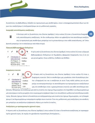 39
Νίκος Κακλαμάνος
δυνατότητες της βιβλιοθήκης, δηλαδή του προσωπικού μας αποθετηρίου, είναι η επαναχρησιμοποίηση όλων των πό-
ρων που αναζητήσαμε ή επεξεργαστήκαμε και σε μελλοντικές εργασίες.
Διαγραφή αποτελέσματος αναζήτησης
Η δεύτερη από τις δυνατότητες που δίνεται (αριθμός 2 στην εικόνα 21) είναι η δυνατότητα διαγραφής
ενός αποτελέσματος αναζήτησης. Αν δεν επιθυμούμε πλέον να εμφανίζεται ένα αποτέλεσμα αναζήτη-
σης το προσωπικό μας αποθετήριο μπορούμε να το μετακινήσουμε στον κάδο ανακύκλωσης, απ’ όπου
φυσικά μπορούμε να το ανασύρουμε ανά πάσα στιγμή.
Εξαγωγή βιβλιογραφικών δεδομένων
Η τρίτη από τις δυνατότητες που δίνεται (αριθμός 3 στην εικόνα 21) είναι η εξαγωγή
βιβλιογραφικών δεδομένων σε δημοφιλείς εφαρμογές διαχείρισής τους ή σε csv
για γενική χρήση. Είναι οι BibTex, EndNote και RefMan.
Διαχείριση ετικετών
Η τέταρτη από τις δυνατότητες που δίνεται (αριθμός 4 στην εικόνα 21) είναι η
διαχείριση ετικετών. Όσο το αποθετήριο μας μεγαλώνει τόσο δυσκολότερη γίνε-
ται η διαχείρισή του και η αναζήτηση σε αυτό. Ένας καλός τρόπος για να μπο-
ρούμε να κατηγοριοποιούμε τα αποτελέσματα των προηγούμενων αναζητήσεων
μας στο αποθετήριο είναι η χρησιμοποίηση ετικετών για κάθε αποτέλεσμα ανα-
ζήτησης. Μπορούμε να επιλέξουμε μία από τις ετικέτες που έχουμε δημιουργήσει στο παρελθόν ή να δημιουργήσουμε
μία καινούργια ετικέτα για χρήση στον συγκεκριμένο ψηφιακό πόρο ή σε οποιοδήποτε μελλοντικό αποτέλεσμα αναζή-
τησης. Φυσικά, έχουμε πάντα τη δυνατότητα να επεξεργαστούμε μία ετικέτα που έχουμε δημιουργήσει, να τη διαγρά-
ψουμε ή να δημιουργήσουμε απεριόριστο αριθμό νέων ετικετών. Έτσι στις μελλοντικές μας αναζητήσεις στο αποθετή-
ριο μπορούμε να αναζητούμε ψηφιακούς πόρους με ετικέτα ή ετικέτες.
Αναζητήσεις με προσαρμοσμένο χρονικό εύρος
Η πέμπτη από τις δυνατότητες που δίνεται (αριθμός 5 στην εικόνα 21) είναι η δυνατότητα αναζήτησης σε προσαρμο-
σμένο χρονικό εύρος. Δε νομίζω ότι χρειάζονται περισσότερες λεπτομέρειες…
 