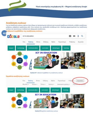 Υλικό υποστήριξης επιμόρφωσης Β1 – Μηχανή αναζήτησης Google
40
Αναζήτηση εικόνων
Για την αναζήτηση εικόνων ισχύουν όσα είδαμε σε προηγούμενες ενότητες για τη γενική αναζήτηση (τελεστές, σύνθετη αναζήτηση,
ρυθμίσεις ασφαλούς αναζήτησης κλπ). Στην ενότητα που ακολουθεί εστιάζουμε στα ιδιαίτερα χαρακτηριστικά της αναζήτησης
εικόνων και προτείνουμε εναλλακτικές εφαρμογές αναζήτησης.
Το βασικό περιβάλλον της αναζήτησης εικόνων
Εικόνα 23 Το βασικό περιβάλλον της αναζήτησης εικόνων
Εργαλεία αναζήτησης εικόνων
Εικόνα 24 Εργαλεία αναζήτησης εικόνων
 