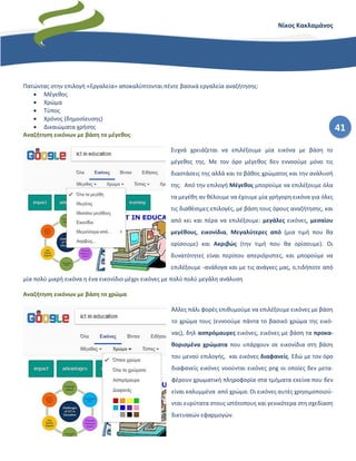 41
Νίκος Κακλαμάνος
Πατώντας στην επιλογή «Εργαλεία» αποκαλύπτονται πέντε βασικά εργαλεία αναζήτησης:
• Μέγεθος
• Χρώμα
• Τύπος
• Χρόνος (δημοσίευσης)
• Δικαιώματα χρήσης
Αναζήτηση εικόνων με βάση το μέγεθος
Συχνά χρειάζεται να επιλέξουμε μία εικόνα με βάση το
μέγεθος της. Με τον όρο μέγεθος δεν εννοούμε μόνο τις
διαστάσεις της αλλά και το βάθος χρώματος και την ανάλυσή
της. Από την επιλογή Μέγεθος μπορούμε να επιλέξουμε όλα
τα μεγέθη αν θέλουμε να έχουμε μία γρήγορη εικόνα για όλες
τις διαθέσιμες επιλογές, με βάση τους όρους αναζήτησης, και
από κει και πέρα να επιλέξουμε: μεγάλες εικόνες, μεσαίου
μεγέθους, εικονίδια, Μεγαλύτερες από (μια τιμή που θα
ορίσουμε) και Ακριβώς (την τιμή που θα ορίσουμε). Οι
δυνατότητες είναι περίπου απεριόριστες, και μπορούμε να
επιλέξουμε -ανάλογα και με τις ανάγκες μας, ο,τιδήποτε από
μία πολύ μικρή εικόνα η ένα εικονίδιο μέχρι εικόνες με πολύ πολύ μεγάλη ανάλυση
Αναζήτηση εικόνων με βάση το χρώμα
Άλλες πάλι φορές επιθυμούμε να επιλέξουμε εικόνες με βάση
το χρώμα τους (εννοούμε πάντα το βασικό χρώμα της εικό-
νας), δηλ ασπρόμαυρες εικόνες, εικόνες με βάση τα προκα-
θορισμένα χρώματα που υπάρχουν σε εικονίδια στη βάση
του μενού επιλογής, και εικόνες διαφανείς. Εδώ με τον όρο
διαφανείς εικόνες νοούνται εικόνες png οι οποίες δεν μετα-
φέρουν χρωματική πληροφορία στα τμήματα εκείνα που δεν
είναι καλυμμένα από χρώμα. Οι εικόνες αυτές χρησιμοποιού-
νται ευρύτατα στους ιστότοπους και γενικότερα στη σχεδίαση
δικτυακών εφαρμογών.
 