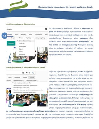 Υλικό υποστήριξης επιμόρφωσης Β1 – Μηχανή αναζήτησης Google
42
Αναζήτηση εικόνων με βάση τον τύπο
Το τρίτο εργαλείο αναζήτησης, δηλαδή η αναζήτηση με
βάση τον τύπο προσφέρει τη δυνατότητα να διαλέξουμε
την εικόνα με βάση το κεντρικό της θέμα ή τον τύπο της. Οι
προσφερόμενες δυνατότητες είναι: πρόσωπα (δεν
δουλεύει πάντα πολύ ικανοποιητικά), φωτογραφία, Clip
Art, σκίτσα και κινούμενες εικόνες. Κινούμενες εικόνες
είναι οι λεγόμενες animated gif εικόνες, οι οποίες
αποτελούνται από μία συρραφή εικόνων και προσφέρουν
την ψευδαίσθηση της κίνησης.
Αναζήτηση εικόνων με βάση τα δικαιώματα χρήσης
Παρά την ευρέως διαδεδομένη άποψη ότι όλοι οι ψηφιακοί
πόροι που διατίθενται στο διαδίκτυο είναι δωρεάν για
χρήση ή επαναχρησιμοποίηση, ένα μεγάλο μέρος του δια-
τιθέμενου υλικού συνοδεύεται από πνευματικά δικαιώ-
ματα. Το εργαλείο δικαιώματα χρήσης επισημαίνει και επι-
λέγει εικόνες με βάση την πληροφορία που έχει προσαρτη-
θεί για τα δικαιώματα χρήσης που έχει εκχωρήσει ο δη-
μιουργός. Οι δυνατότητες εδώ είναι: με επισήμανση για εκ
νέου χρήση με τροποποίηση, δηλαδή η εικόνα μπορεί να
χρησιμοποιηθεί για κάθε σκοπό (και για εμπορικό) και τρο-
ποποιημένη, με επισήμανση για εκ νέου χρήση, δηλαδή
μπορεί να χρησιμοποιηθεί ως έχει χωρίς να τροποποιηθεί,
με επισήμανση για μη εμπορική εκ νέου χρήση με τροποποίηση, που σημαίνει ότι μπορεί να χρησιμοποιηθεί και να
τροποποιηθεί αλλά όχι για εμπορικούς σκοπούς, και τέλος, με επισήμανση για μη εμπορική εκ νέου χρήση, δηλαδή δεν
μπορεί να τροποιηθεί και φυσικά δεν μπορεί να χρησιμοποιηθεί για εμπορικούς σκοπούς. Αν πάντως πρόκειται να
 