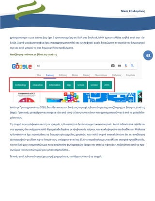 43
Νίκος Κακλαμάνος
χρησιμοποιήσετε μια εικόνα (ως έχει ή τροποποιημένη) σε δική σας δουλειά, ΜΗΝ εμπιστευθείτε τυφλά αυτή την έν-
δειξη. Συχνά μια φωτογραφία έχει επαναχρησιμοποιηθεί και κυκλοφορεί χωρίς δικαιώματα εν αγνοία του δημιουργού
της και αυτό μπορεί να σας δημιουργήσει προβλήματα.
Αναζήτηση εικόνων με βάση τις ετικέτες
Από την Πρωτοχρονιά του 2018, διατίθεται και στη δική μας περιοχή η δυνατότητα της αναζήτησης με βάση τις ετικέτες
(tags). Πρακτικά, μεταφέρονται στοιχεία είτε από τους τίτλους των εικόνων που χρησιμοποιούνται ή από τα μεταδεδο-
μένα τους.
Τη στιγμή που γράφονται αυτές οι γραμμές η δυνατότητα δεν λειτουργεί ικανοποιητικά. Αυτό πιθανότατα οφείλεται
στο γεγονός ότι υπάρχουν πολύ λίγα μεταδεδομένα σε ψηφιακούς πόρους που κυκλοφορούν στο διαδίκτυο. Μάλιστα
η δυνατότητα έχει προκαλέσει τη διαμαρτυρία μερίδας χρηστών, που πολύ συχνά ανακαλύπτουν ότι σε αναζήτηση
φωτογραφιών με βάση πχ το όνομά τους, υπάρχουν ετικέτες άλλοτε παρεξηγήσιμες και άλλοτε ανοιχτά προσβλητικές.
Για το δικό μου ονοματεπώνυμο πχ η αναζήτηση φωτογραφιών έφερε την ετικέτα «φονιάς», πιθανότητα από το προ-
σωνύμιο του συνεπώνυμού μου μπασκετμπολίστα…
Γενικά, αυτή η δυνατότητα έχει μικρή χρησιμότητα, τουλάχιστον αυτή τη στιγμή.
 