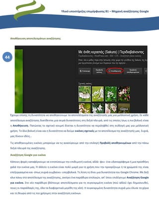 Υλικό υποστήριξης επιμόρφωσης Β1 – Μηχανή αναζήτησης Google
44
Αποθήκευση αποτελεσμάτων αναζήτησης
Έχουμε επίσης τη δυνατότητα να αποθηκεύουμε τα αποτελέσματα της αναζήτησής μας για μελλοντική χρήση. Σε κάθε
αποτέλεσμα αναζήτησης διατίθενται μια σειρά δυνατότητες στη δεξιά πλευρά, από τις οποίες ίσως η πιο βολική είναι
η Αποθήκευση. Πατώντας το σχετικό κουμπί δίνεται η δυνατότητα να περιληφθεί στη συλλογή μας για μελλοντική
χρήση. Το ίδιο βολική είναι και η δυνατότητα να δούμε εικόνες σχετικές με το αποτέλεσμα της αναζήτησής μας. Συχνά,
μας δίνουν ιδέες…
Τις αποθηκευμένες εικόνες μπορούμε να τις ανασύρουμε από την επιλογή Προβολή αποθηκευμένων από την πάνω
δεξιά πλευρά της αναζήτησης.
Αναζήτηση Google για εικόνα
Κάποιες φορές καταφέρνουμε να εντοπίσουμε την επιθυμητή εικόνα, αλλά -φευ- ένα υδατογράφημα ή μια προσθήκη
χαλά την εικόνα μας. Ή άλλοτε η εικόνα είναι πολύ μικρή για τη χρήση που την προορίζουμε ή τα χρώματά της είναι
επεξεργασμένα και -όπως συχνά συμβαίνει- υπερβολικά. Τη λύση τη δίνει μια δυνατότητα του Google Chrome. Με δεξί
κλικ πάνω στο αποτέλεσμα της αναζήτησης, ανοίγει ένα παράθυρο επιλογών, απ’ όπου επιλέγουμε Αναζήτηση Google
για εικόνα. Στο νέο παράθυρο βλέπουμε αποτελέσματα για τη συγκεκριμένη εικόνα (πού αλλού έχει δημοσιευθεί,
ποιες οι παραλλαγές της, όλα τα διαφορετικά μεγέθη της κλπ). Η συγκεκριμένη δυνατότητα συχνά μου έλυσε τα χέρια
και τη θεωρώ από τις πιο χρήσιμες στην αναζήτηση εικόνων.
 