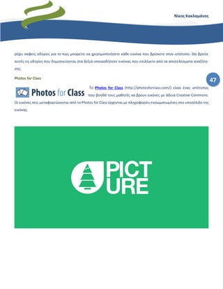 47
Νίκος Κακλαμάνος
ρέχει σαφείς οδηγίες για το πώς μπορείτε να χρησιμοποιήσετε κάθε εικόνα που βρίσκετε στον ιστότοπο. Θα βρείτε
αυτές τις οδηγίες που δημοσιεύονται στα δεξιά οποιασδήποτε εικόνας που επιλέγετε από τα αποτελέσματα αναζήτη-
σης.
Photos for Class
Το Photos for Class (http://photosforclass.com/) είναι ένας ιστότοπος
που βοηθά τους μαθητές να βρουν εικόνες με άδεια Creative Commons.
Οι εικόνες που μεταφορτώνονται από το Photos for Class έρχονται με πληροφορίες ενσωματωμένες στο υποσέλιδο της
εικόνας.
 