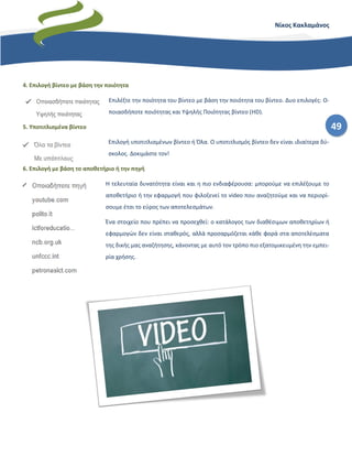 49
Νίκος Κακλαμάνος
4. Επιλογή βίντεο με βάση την ποιότητα
Επιλέξτε την ποιότητα του βίντεο με βάση την ποιότητα του βίντεο. Δυο επιλογές: Ο-
ποιασδήποτε ποιότητας και Υψηλής Ποιότητας βίντεο (HD).
5. Υποτιτλισμένα βίντεο
Επιλογή υποτιτλισμένων βίντεο ή Όλα. Ο υποτιτλισμός βίντεο δεν είναι ιδιαίτερα δύ-
σκολος. Δοκιμάστε τον!
6. Επιλογή με βάση το αποθετήριο ή την πηγή
Η τελευταία δυνατότητα είναι και η πιο ενδιαφέρουσα: μπορούμε να επιλέξουμε το
αποθετήριο ή την εφαρμογή που φιλοξενεί το video που αναζητούμε και να περιορί-
σουμε έτσι το εύρος των αποτελεσμάτων.
Ένα στοιχείο που πρέπει να προσεχθεί: ο κατάλογος των διαθέσιμων αποθετηρίων ή
εφαρμογών δεν είναι σταθερός, αλλά προσαρμόζεται κάθε φορά στα αποτελέσματα
της δικής μας αναζήτησης, κάνοντας με αυτό τον τρόπο πιο εξατομικευμένη την εμπει-
ρία χρήσης.
 