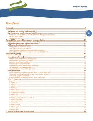 5
Νίκος Κακλαμάνος
Περιεχόμενα
Εισαγωγή .............................................................................................................................................................9
Έχεις να μας πεις κάτι που δεν ξέρουμε ήδη; ......................................................................................................................... 9
Λίγα λόγια για την ιστορία της μηχανής αναζήτησης ............................................................................................................. 9
Μια φορά κι έναν καιρό ήταν το Altavista, o Lycos και άλλες μηχανές αναζήτησης.......................................................................................9
Και μετά ήρθε η Google!................................................................................................................................................................................10
Κουραστήκατε ήδη;........................................................................................................................................................................................11
Το περιβάλλον της αναζήτησης και οι βασικές ρυθμίσεις....................................................................................12
Η διεπιφάνεια χρήσης της μηχανής αναζήτησης.................................................................................................................. 12
Σελίδα αποτελεσμάτων αναζήτησης .................................................................................................................................... 13
Πόσες χιλιάδες αποτελέσματα είπατε;..........................................................................................................................................................13
Βασικές Ρυθμίσεις: πρώτα η ασφάλεια.........................................................................................................................................................14
Βασικές Ρυθμίσεις: Εμφάνιση σελίδας και γλωσσικές ρυθμίσεις .................................................................................................................15
Βασικές Ρυθμίσεις: Ιδιωτικά αποτελέσματα και ιστορικό αναζήτησης.........................................................................................................16
Τεχνικές αναζήτησης ..........................................................................................................................................17
Βασικές συμβουλές αναζήτησης .......................................................................................................................................... 17
Επιλέξτε προσεκτικά τους όρους της αναζήτησης.........................................................................................................................................17
Συμβουλευτείτε τις προτάσεις της μηχανής..................................................................................................................................................17
Δοκιμάστε άλλους όρους αναζήτησης...........................................................................................................................................................18
Μην ανησυχείτε για την ορθογραφία............................................................................................................................................................18
Μην ανησυχείτε για τη διάκριση πεζών - κεφαλαίων ...................................................................................................................................18
Βρείτε γρήγορα χρηστικές πληροφορίες .......................................................................................................................................................18
Χρησιμοποιήστε τη φωνητική πληκτρολόγηση .............................................................................................................................................19
Σύνθετη αναζήτηση .............................................................................................................................................................. 20
Εύρεση σελίδων με συγκεκριμένη κριτήρια (μενού σύνθετης αναζήτησης).................................................................................................20
Περιορισμός αποτελεσμάτων αναζήτησης με βάση ορισμένα κριτήρια.......................................................................................................22
Συνδυασμός κριτηρίων αναζήτησης..............................................................................................................................................................25
Εύρεση σελίδων με συγκεκριμένα κριτήρια (μενού «Εργαλεία»).................................................................................................................25
Τελεστές Αναζήτησης ........................................................................................................................................................... 26
Εισαγωγή........................................................................................................................................................................................................26
Ο τελεστής OR................................................................................................................................................................................................26
Ο τελεστής “ ”.................................................................................................................................................................................................26
Ο τελεστής - ...................................................................................................................................................................................................26
Ο τελεστής ~...................................................................................................................................................................................................26
Ο τελεστής define...........................................................................................................................................................................................27
Ο τελεστής * (μπαλαντέρ)..............................................................................................................................................................................28
Οι «μαθηματικοί» τελεστές ...........................................................................................................................................................................28
Ο τελεστής site:..............................................................................................................................................................................................28
Ο τελεστής link:..............................................................................................................................................................................................28
Ο τελεστής εύρους αριθμητικών τιμών #...# .................................................................................................................................................28
Ο τελεστής daterange: ...................................................................................................................................................................................28
Ο τελεστής safesearch:...................................................................................................................................................................................28
Ο τελεστής info: .............................................................................................................................................................................................28
Ο τελεστής related: ........................................................................................................................................................................................28
Ο τελεστής cache: ..........................................................................................................................................................................................29
Ο τελεστής filetype:........................................................................................................................................................................................29
Ο τελεστής inurl: ............................................................................................................................................................................................29
Ο Μελετητής της Google (Google Scholar)...........................................................................................................30
 