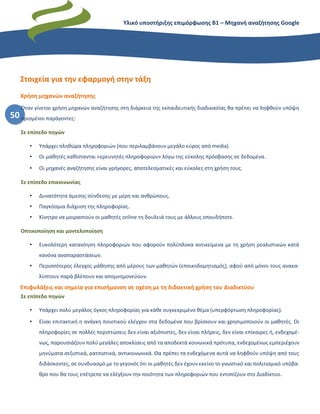 Υλικό υποστήριξης επιμόρφωσης Β1 – Μηχανή αναζήτησης Google
50
Στοιχεία για την εφαρμογή στην τάξη
Χρήση μηχανών αναζήτησης
Όταν γίνεται χρήση μηχανών αναζήτησης στη διάρκεια της εκπαιδευτικής διαδικασίας θα πρέπει να ληφθούν υπόψη
ορισμένοι παράγοντες:
Σε επίπεδο πηγών
• Υπάρχει πληθώρα πληροφοριών (που περιλαμβάνουν μεγάλο εύρος από media).
• Οι μαθητές καθίστανται «ερευνητές πληροφοριών» λόγω της εύκολης πρόσβασης σε δεδομένα.
• Οι μηχανές αναζήτησης είναι γρήγορες, αποτελεσματικές και εύκολες στη χρήση τους.
Σε επίπεδο επικοινωνίας
• Δυνατότητα άμεσης σύνδεσης με μέρη και ανθρώπους.
• Παγκόσμια διάχυση της πληροφορίας.
• Κίνητρο να μοιραστούν οι μαθητές online τη δουλειά τους με άλλους οπουδήποτε.
Οπτικοποίηση και μοντελοποίηση
• Ευκολότερη κατανόηση πληροφοριών που αφορούν πολύπλοκα αντικείμενα με τη χρήση ρεαλιστικών κατά
κανόνα αναπαραστάσεων.
• Περισσότερος έλεγχος μάθησης από μέρους των μαθητών (εποικοδομητισμός), αφού από μόνοι τους ανακα-
λύπτουν παρά βλέπουν και απομνημονεύουν.
Επιφυλάξεις και σημεία για επισήμανση σε σχέση με τη διδακτική χρήση του Διαδικτύου
Σε επίπεδο πηγών
• Υπάρχει πολύ μεγάλος όγκος πληροφορίας για κάθε συγκεκριμένο θέμα (υπερφόρτωση πληροφορίας).
• Είναι επιτακτική η ανάγκη ποιοτικού ελέγχου στα δεδομένα που βρίσκουν και χρησιμοποιούν οι μαθητές. Οι
πληροφορίες σε πολλές περιπτώσεις δεν είναι αξιόπιστες, δεν είναι πλήρεις, δεν είναι επίκαιρες ή, ενδεχομέ-
νως, παρουσιάζουν πολύ μεγάλες αποκλίσεις από τα αποδεκτά κοινωνικά πρότυπα, ενδεχομένως εμπεριέχουν
μηνύματα σεξιστικά, ρατσιστικά, αντικοινωνικά. Θα πρέπει τα ενδεχόμενα αυτά να ληφθούν υπόψη από τους
διδάσκοντες, σε συνδυασμό με το γεγονός ότι οι μαθητές δεν έχουν εκείνο το γνωστικό και πολιτισμικό υπόβα-
θρο που θα τους επέτρεπε να ελέγξουν την ποιότητα των πληροφοριών που εντοπίζουν στο Διαδίκτυο.
 