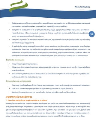 51
Νίκος Κακλαμάνος
• Πολλές μηχανές αναζήτησης παρουσιάζουν αποτελέσματα μιας αναζήτησης με βάση εμπορικά και οικονομικά
κριτήρια αντί για ακαδημαϊκά και κοινωνικά (π.χ. προβαλλόμενες ιστοσελίδες).
• Θα πρέπει να επισημανθούν τα προβλήματα που δημιουργεί η χρήση πηγών πληροφοριών που προστατεύο-
νται από κάποιου είδους πνευματικά δικαιώματα. Επίσης, οι μαθητές πρέπει να εθισθούν στην αναφορά των
πηγών που χρησιμοποιούν από το Διαδίκτυο.
• Θα πρέπει οι μαθητές να ασκηθούν στην εκμετάλλευση, την κριτική σύνθεση πληροφοριών και όχι στην απλή
παράθεσή τους («copy-paste»).
• Οι μαθητές θα πρέπει να ευαισθητοποιηθούν στους «κανόνες» του νέου τρόπου επικοινωνίας μέσω δικτύων
υπολογιστών, ιδιαιτέρως του Διαδικτύου, να σέβονται τη λεγόμενη διαδικτυακή δεοντολογία (netiquette) – για
παράδειγμα να συνειδητοποιήσουν, ότι παρά την αμεσότητα της ψηφιακής επικοινωνίας, πρόκειται τελικά για
γραπτή επικοινωνία και άρα καλό είναι να παρουσιάζονται όταν ξεκινούν μια επικοινωνία με κάποιο άτομο.
Σε επίπεδο επικοινωνίας
• Η ταχύτητα επικρατεί της ποιότητας.
• Ελλοχεύει ο κίνδυνος μεγέθυνσης του χάσματος μεταξύ αυτών που έχουν και αυτών που δεν έχουν πρόσβαση
στην πληροφορία.
• Αναδύονται θέματα πνευματικών δικαιωμάτων (οι εκπαιδευτικοί πρέπει να είναι σίγουροι ότι οι μαθητές ακο-
λουθούν και σέβονται σχετικούς κανόνες).
Οπτικοποίηση και μοντελοποίηση
Είναι πολύ εύκολο να θεωρηθεί ότι έχοντας μια επιφανειακή γνώση αυτό συνεπάγεται πραγματική κατανόηση.
• Είναι πολύ εύκολο να παρερμηνευτούν δεδομένα που βρίσκονται σε μορφή γραφικών.
• Δημιουργείται μια τάση προς την τακτική «κάνε κλικ και μάντεψε» παρά «σκέψου πρώτα».
Στρατηγικές αναζήτησης
1. Δεν είναι απαραίτητο να γκουγκλάρετε τα πάντα
Όταν πρόκειται για έρευνα, το πρώτο πράγμα που έρχεται στο μυαλό των μαθητών είναι να κάνουν μια (επιφανειακή)
αναζήτηση στην Google. Παρόλο που η στρατηγική αυτή μπορεί να λειτουργήσει, συχνά οδηγεί σε πολύ χρόνο που
χάνεται στις αναζητήσεις πληροφοριών που έχουν ήδη οι μαθητές. Πριν ξεκινήσετε ένα ερευνητικό έργο, ζητήστε από
τους μαθητές να κάνουν μια λίστα με τα πράγματα που ήδη γνωρίζουν σχετικά με το θέμα που σκοπεύουν να ερευνή-
σουν. Στη συνέχεια, ζητήστε τους να δουν στις σημειώσεις τους αν έχουν ήδη πληροφορίες σχετικά με το θέμα.
 