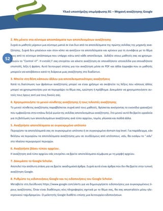 Υλικό υποστήριξης επιμόρφωσης Β1 – Μηχανή αναζήτησης Google
52
2. Μη μένετε στα σύντομα αποσπάσματα των αποτελεσμάτων αναζήτησης
Συχνά οι μαθητές ρίχνουν μια σύντομη ματιά σε ένα δυο από τα αποτελέσματα της πρώτης σελίδας της μηχανής ανα-
ζήτησης. Συχνά δεν μπαίνουν καν στον κόπο να ανοίξουν τα αποτελέσματα και κρίνουν για τη συνάφεια με το θέμα
τους από το σύντομο απόσπασμα που υπάρχει κάτω από κάθε αποτέλεσμα. Διδάξτε στους μαθητές σας να χρησιμο-
ποιούν το "Control +F". Η εντολή F σας επιτρέπει να κάνετε αναζήτηση σε οποιαδήποτε ιστοσελίδα για οποιαδήποτε
επιστολή, λέξη ή φράση. Αυτό λειτουργεί επίσης για την αναζήτηση μέσα σε PDF και άλλα έγγραφα που οι μαθητές
μπορούν να κατεβάσουν κατά τη διάρκεια μιας αναζήτησης στο διαδίκτυο.
3. Μπείτε στη θέση κάποιου άλλου για αποτελεσματικότερες αναζητήσεις
Κατά τη διατύπωση των φράσεων αναζήτησης μπορεί να είναι χρήσιμο να σκεφτείτε τις λέξεις που κάποιος άλλος
μπορεί να χρησιμοποιήσει για να περιγράψει το θέμα σας, ερώτηση ή πρόβλημα. Δοκιμάστε να χρησιμοποιήσετε αυ-
τούς τους όρους αντί για τους δικούς σας.
4. Χρησιμοποιήστε το μενού σύνθετης αναζήτησης ή τους τελεστές αναζήτησης
Το μενού σύνθετης αναζήτησης παραβλέπεται συχνά από τους μαθητές. Βρίσκεται ανοίγοντας το εικονίδιο γραναζιού
που εμφανίζεται στην επάνω δεξιά γωνία της σελίδας αποτελεσμάτων αναζήτησης. Στο μενού αυτό θα βρείτε εργαλεία
για τη βελτίωση των αποτελεσμάτων αναζήτησης ανά τύπο αρχείου, τομέα, γλώσσα και πολλά άλλα.
5. Αναζητήστε αποτελέσματα σε συγκεκριμένο ιστότοπο
Περιορίστε τα αποτελέσματά σας σε συγκεκριμένο ιστότοπο ή σε συγκεκριμένο domain top level. Για παράδειγμα, εάν
θελήσω να περιορίσω τα αποτελέσματα αναζήτησης μου σε συνδέσμους από ιστότοπους .edu, θα εισάγω το ".edu"
στο πλαίσιο περιορισμού περιοχών.
6. Αναζητήστε βάσει τύπου αρχείου.
Η αναζήτηση ανά τύπο αρχείου σάς επιτρέπει να βρείτε αποτελέσματα σύμφωνα με τη μορφή αρχείου.
7. Δοκιμάστε το Google Scholar.
Αποτελεί την απόλυτη στάση για να βρείτε ακαδημαϊκά άρθρα. Συχνά αυτά είναι άρθρα που δεν θα βρείτε στην τυπική
αναζήτηση Google.
8. Ρυθμίστε τις ειδοποιήσεις Google και τις ειδοποιήσεις του Google Scholar.
Μεταβείτε στη διεύθυνση https://www.google.com/alerts για να δημιουργήσετε ειδοποιήσεις για συγκεκριμένους ό-
ρους αναζήτησης. Όταν είναι διαθέσιμες νέες πληροφορίες σχετικά με το θέμα σας, θα σας αποσταλούν μέσω ηλε-
κτρονικού ταχυδρομείου. Ο μελετητής Google διαθέτει επίσης μια λειτουργία ειδοποιήσεων.
 