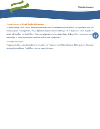 53
Νίκος Κακλαμάνος
9. Αναζητήστε στο Google Books & Newspapers
Τα Βιβλία Google (https://books.google.com/) περιέχουν ευρετήρια εκατομμυρίων βιβλίων και περιοδικών μέσα στα
οποία μπορείτε να αναζητήσετε. Πολλά βιβλία και περιοδικά είναι διαθέσιμα για να διαβάσουν online δωρεάν. Το
Αρχείο εφημερίδων της Google News (https://news.google.com/newspapers) έχει ψηφιοποιήσει εκατοντάδες παλιές
εφημερίδες τις οποίες μπορείτε να αναζητήσετε (δυστυχώς όχι ελληνικές).
10. Ψάξτε και αλλού
Υπάρχουν και άλλες μηχανές αναζήτησης, δοκιμάστε τις! Υπάρχουν και πολλά αποθετήρια, βιβλιογραφικές βάσεις και
ακαδημαϊκοί κατάλογοι. Περιλάβετε τους στις αναζητήσεις σας.
 