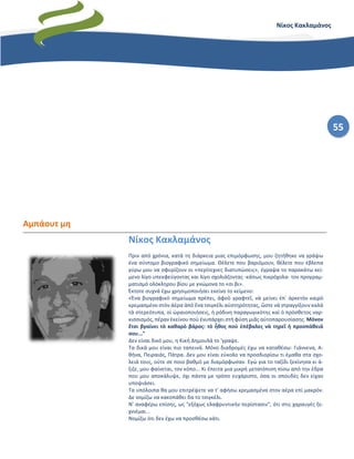 55
Νίκος Κακλαμάνος
Αμπάουτ μη
Νίκος Κακλαμάνος
Πριν από χρόνια, κατά τη διάρκεια μιας επιμόρφωσης, μου ζητήθηκε να γράψω
ένα σύντομο βιογραφικό σημείωμα. Θέλετε που βαριόμουν, θέλετε που έβλεπα
γύρω μου να σφυρίζουν οι «περίτεχνες διατυπώσεις», έγραψα το παρακάτω κεί-
μενο λίγο υπεκφεύγοντας και λίγο σχολιάζοντας -κάπως πικρόχολα- τον προγραμ-
ματισμό ολόκληρου βίου με γνώμονα τo «σι βι».
Έκτοτε συχνά έχω χρησιμοποιήσει εκείνο το κείμενο:
«Ένα βιογραφικὸ σημείωμα πρέπει, ἀφοῦ γραφτεῖ, νὰ μείνει ἐπ᾿ ἀρκετὸν καιρὸ
κρεμασμένο στὸν ἀέρα ἀπὸ ἕνα τσιγκέλι αὐστηρότητας, ὥστε νὰ στραγγίξουν καλὰ
τὰ στερεότυπα, οἱ ὡραιοποιήσεις, ἡ ρόδινη παραγωγικότης καὶ ὁ πρόσθετος ναρ-
κισσισμός, πέραν ἐκείνου ποὺ ἐνυπάρχει στὴ φύση μιᾶς αὐτοπαρουσίασης. Μόνον
ἔτσι βγαίνει τὸ καθαρὸ βάρος: τὸ ἦθος ποὺ ἐπέβαλες νὰ τηρεῖ ἡ προσπάθειά
σου..."
Δεν είναι δικό μου, η Κική Δημουλά το 'γραψε.
Τα δικά μου είναι πιο ταπεινά. Μόνο διαδρομές έχω να καταθέσω: Γιάννενα, Α-
θήνα, Πειραιάς, Πάτρα. Δεν μου είναι εύκολο να προσδιορίσω τι έμαθα στα σχο-
λειά τους, ούτε σε ποιο βαθμό με διαμόρφωσαν. Εγώ για το ταξίδι ξεκίνησα κι ά-
ξιζε, μου φαίνεται, τον κόπο... Κι έπειτα μια μικρή μετατόπιση πίσω από την έδρα
που μου αποκάλυψε, όχι πάντα με τρόπο ευχάριστο, όσα οι σπουδές δεν είχαν
υποψιάσει.
Tα υπόλοιπα θα μου επιτρέψετε να τ' αφήσω κρεμασμένα στον αέρα επί μακρόν.
Δε νομίζω να κακοπάθει δα το τσιγκέλι.
Ν' αναφέρω επίσης, ως "εξόχως ελαφρυντικήν περίστασιν", ότι στις χαραυγές ξε-
χνιέμαι...
Νομίζω ότι δεν έχω να προσθέσω κάτι.
 