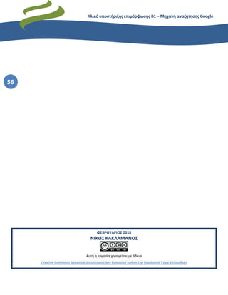 Υλικό υποστήριξης επιμόρφωσης Β1 – Μηχανή αναζήτησης Google
56
ΦΕΒΡΟΥΑΡΙΟΣ 2018
ΝΙΚΟΣ ΚΑΚΛΑΜΑΝΟΣ
Αυτή η εργασία χορηγείται με άδεια
Creative Commons Αναφορά Δημιουργού-Μη Εμπορική Χρήση-Όχι Παράγωγα Έργα 4.0 Διεθνές
 