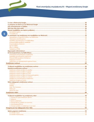 Υλικό υποστήριξης επιμόρφωσης Β1 – Μηχανή αναζήτησης Google
6
Τι είναι ο Μελετητής Google;................................................................................................................................................ 30
Τι μπορείτε να κάνετε με τον Μελετητή Google ................................................................................................................... 30
Πώς κατατάσσονται τα άρθρα; ............................................................................................................................................ 30
Μα είναι όλα τόσο καλά; ..................................................................................................................................................... 30
Βασικό περιβάλλον και πρώτες ρυθμίσεις ........................................................................................................................... 31
Διεπιφάνεια χρήστη.......................................................................................................................................................................................31
Το προφίλ μου ...............................................................................................................................................................................................32
Η «ανατομία» της αναζήτησης στο περιβάλλον του Μελετητή............................................................................................ 33
Προσαρμογή του χρονικού εύρους της αναζήτησης .....................................................................................................................................34
Ταξινόμηση αποτελεσμάτων .........................................................................................................................................................................34
Προσθήκη αποτελεσμάτων στη βιβλιοθήκη..................................................................................................................................................34
Εισαγωγή βιβλιογραφικής αναφοράς............................................................................................................................................................35
Ετεροαναφορές (citations).............................................................................................................................................................................35
Σχετικά άρθρα................................................................................................................................................................................................36
Όλες οι εκδοχές..............................................................................................................................................................................................36
Προβολή ως HTML .........................................................................................................................................................................................37
Δημιουργία ειδοποιήσεων ................................................................................................................................................... 37
Οι λειτουργικότητες της Βιβλιοθήκης................................................................................................................................... 38
Επεξεργασία αποτελέσματος αναζήτησης.....................................................................................................................................................38
Διαγραφή αποτελέσματος αναζήτησης.........................................................................................................................................................39
Εξαγωγή βιβλιογραφικών δεδομένων...........................................................................................................................................................39
Διαχείριση ετικετών.......................................................................................................................................................................................39
Αναζητήσεις με προσαρμοσμένο χρονικό εύρος...........................................................................................................................................39
Αναζήτηση εικόνων............................................................................................................................................40
Το βασικό περιβάλλον της αναζήτησης εικόνων .................................................................................................................. 40
Εργαλεία αναζήτησης εικόνων............................................................................................................................................. 40
Αναζήτηση εικόνων με βάση το μέγεθος.......................................................................................................................................................41
Αναζήτηση εικόνων με βάση το χρώμα .........................................................................................................................................................41
Αναζήτηση εικόνων με βάση τον τύπο ..........................................................................................................................................................42
Αναζήτηση εικόνων με βάση τα δικαιώματα χρήσης ....................................................................................................................................42
Αναζήτηση εικόνων με βάση τις ετικέτες.......................................................................................................................................................43
Αποθήκευση αποτελεσμάτων αναζήτησης....................................................................................................................................................44
Αναζήτηση Google για εικόνα........................................................................................................................................................................44
Άλλες εφαρμογές αναζήτησης εικόνων................................................................................................................................ 46
Unsplash.........................................................................................................................................................................................................46
Pixabay ...........................................................................................................................................................................................................46
Flickr Τhe Commons.......................................................................................................................................................................................46
PikWizard .......................................................................................................................................................................................................46
Photos for Class..............................................................................................................................................................................................47
Αναζήτηση video ................................................................................................................................................48
Το βασικό περιβάλλον της αναζήτησης video ...................................................................................................................... 48
1. Γλώσσα και χώρα αναζήτησης βίντεο........................................................................................................................................................48
2. Διάρκεια.....................................................................................................................................................................................................48
3. Χρόνος ανάρτησης .....................................................................................................................................................................................48
4. Επιλογή βίντεο με βάση την ποιότητα.......................................................................................................................................................49
5. Υποτιτλισμένα βίντεο.................................................................................................................................................................................49
6. Επιλογή με βάση το αποθετήριο ή την πηγή .............................................................................................................................................49
Στοιχεία για την εφαρμογή στην τάξη.................................................................................................................50
Χρήση μηχανών αναζήτησης................................................................................................................................................ 50
Σε επίπεδο πηγών ..........................................................................................................................................................................................50
Σε επίπεδο επικοινωνίας................................................................................................................................................................................50
 