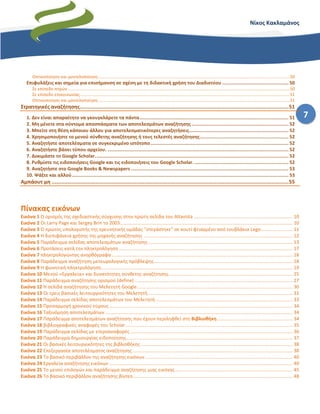 7
Νίκος Κακλαμάνος
Οπτικοποίηση και μοντελοποίηση.................................................................................................................................................................50
Επιφυλάξεις και σημεία για επισήμανση σε σχέση με τη διδακτική χρήση του Διαδικτύου ................................................ 50
Σε επίπεδο πηγών ..........................................................................................................................................................................................50
Σε επίπεδο επικοινωνίας................................................................................................................................................................................51
Οπτικοποίηση και μοντελοποίηση.................................................................................................................................................................51
Στρατηγικές αναζήτησης.....................................................................................................................................51
1. Δεν είναι απαραίτητο να γκουγκλάρετε τα πάντα............................................................................................................ 51
2. Μη μένετε στα σύντομα αποσπάσματα των αποτελεσμάτων αναζήτησης ...................................................................... 52
3. Μπείτε στη θέση κάποιου άλλου για αποτελεσματικότερες αναζητήσεις........................................................................ 52
4. Χρησιμοποιήστε το μενού σύνθετης αναζήτησης ή τους τελεστές αναζήτησης................................................................ 52
5. Αναζητήστε αποτελέσματα σε συγκεκριμένο ιστότοπο.................................................................................................... 52
6. Αναζητήστε βάσει τύπου αρχείου. ................................................................................................................................... 52
7. Δοκιμάστε το Google Scholar............................................................................................................................................ 52
8. Ρυθμίστε τις ειδοποιήσεις Google και τις ειδοποιήσεις του Google Scholar. .................................................................... 52
9. Αναζητήστε στο Google Books & Newspapers .................................................................................................................. 53
10. Ψάξτε και αλλού............................................................................................................................................................. 53
Αμπάουτ μη .......................................................................................................................................................55
Πίνακας εικόνων
Εικόνα 1 Ο ορισμός της σχεδιαστικής σύγχυσης στην πρώτη σελίδα του Altavista ........................................................................... 10
Εικόνα 2 Οι Larry Page και Sergey Brin το 2003................................................................................................................................... 10
Εικόνα 3 Ο πρώτος υπολογιστής της ερευνητικής ομάδας "στεγάστηκε" σε κουτί φτιαγμένο από τουβλάκια Lego........................ 11
Εικόνα 4 Η διεπιφάνεια χρήσης της μηχανής αναζήτησης ................................................................................................................. 12
Εικόνα 5 Παράδειγμα σελίδας αποτελεσμάτων αναζήτησης ............................................................................................................. 13
Εικόνα 6 Προτάσεις κατά την πληκτρολόγηση.................................................................................................................................... 17
Εικόνα 7 πληκτρολογώντας ανορθόγραφα ......................................................................................................................................... 18
Εικόνα 8 Παράδειγμα αναζήτηση μετεωρολογικής πρόβλεψης......................................................................................................... 18
Εικόνα 9 Η φωνητική πληκτρολόγηση................................................................................................................................................. 19
Εικόνα 10 Μενού «Εργαλεία» και δυνατότητες σύνθετης αναζήτησης.............................................................................................. 25
Εικόνα 11 Παράδειγμα αναζήτησης ορισμού (define) ........................................................................................................................ 27
Εικόνα 12 Η σελίδα αναζήτησης του Μελετητή Google...................................................................................................................... 30
Εικόνα 13 Οι τρεις βασικές λειτουργικότητες του Μελετητή.............................................................................................................. 31
Εικόνα 14 Παράδειγμα σελίδας αποτελεσμάτων του Μελετητή........................................................................................................ 33
Εικόνα 15 Προσαρμογή χρονικού εύρους ........................................................................................................................................... 34
Εικόνα 16 Ταξινόμηση αποτελεσμάτων .............................................................................................................................................. 34
Εικόνα 17 Παράδειγμα αποτελεσμάτων αναζήτησης που έχουν περιληφθεί στη Βιβλιοθήκη ......................................................... 34
Εικόνα 18 βιβλιογραφικές αναφορές του Scholar............................................................................................................................... 35
Εικόνα 19 Παράδειγμα σελίδας με ετεροαναφορές ........................................................................................................................... 36
Εικόνα 20 Παράδειγμα δημιουργίας ειδοποίησης.............................................................................................................................. 37
Εικόνα 21 Οι βασικές λειτουργικότητες της βιβλιοθήκης ................................................................................................................... 38
Εικόνα 22 Επεξεργασία αποτελέσματος αναζήτησης ......................................................................................................................... 38
Εικόνα 23 Το βασικό περιβάλλον της αναζήτησης εικόνων................................................................................................................ 40
Εικόνα 24 Εργαλεία αναζήτησης εικόνων ........................................................................................................................................... 40
Εικόνα 25 Το μενού επιλογών και παράδειγμα αναζήτησης μιας εικόνας......................................................................................... 45
Εικόνα 26 Το βασικό περιβάλλον αναζήτησης βίντεο......................................................................................................................... 48
 