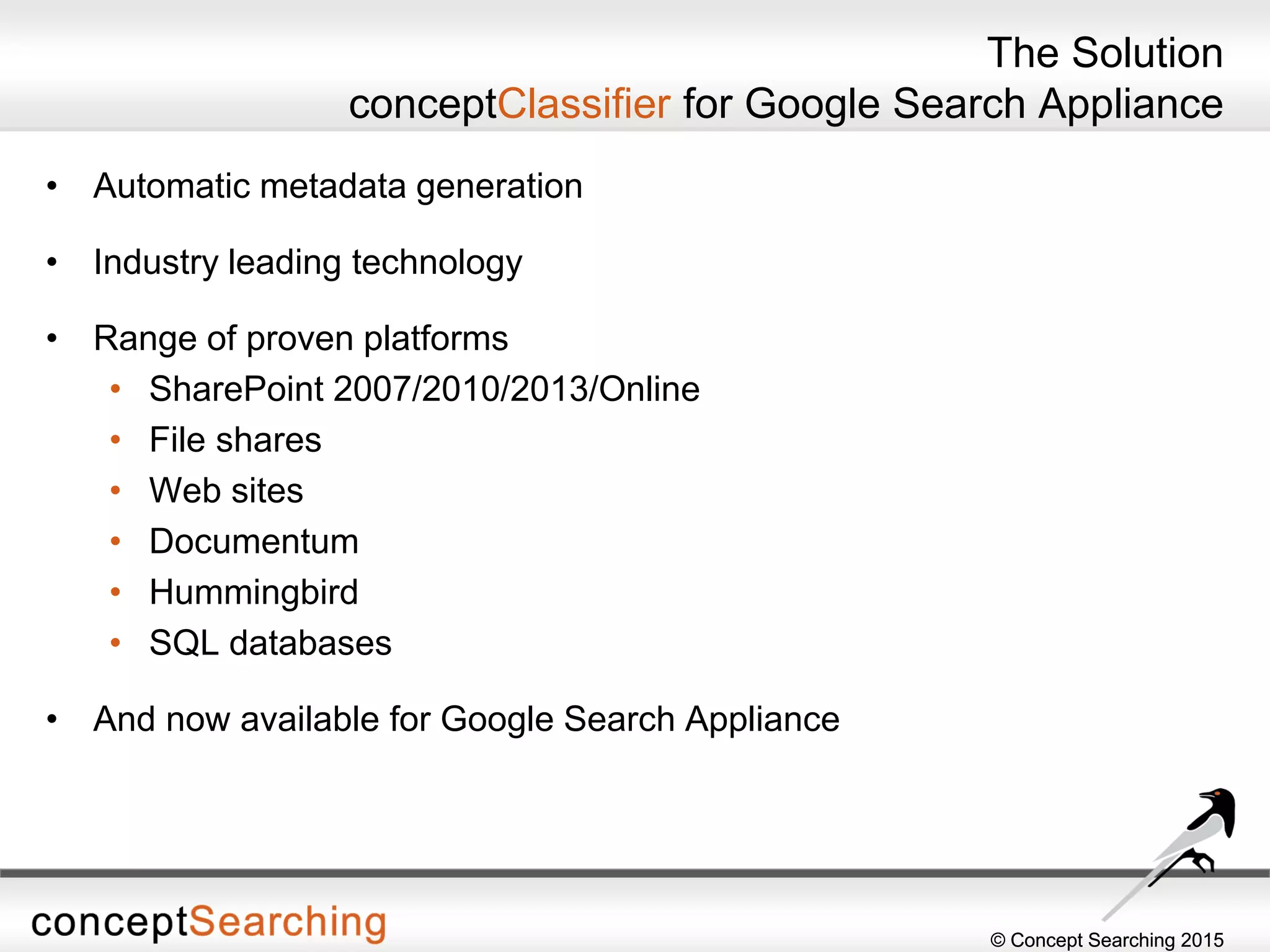© Concept Searching 2015© Concept Searching 2015
The Solution
conceptClassifier for Google Search Appliance
• Automatic metadata generation
• Industry leading technology
• Range of proven platforms
• SharePoint 2007/2010/2013/Online
• File shares
• Web sites
• Documentum
• Hummingbird
• SQL databases
• And now available for Google Search Appliance
 