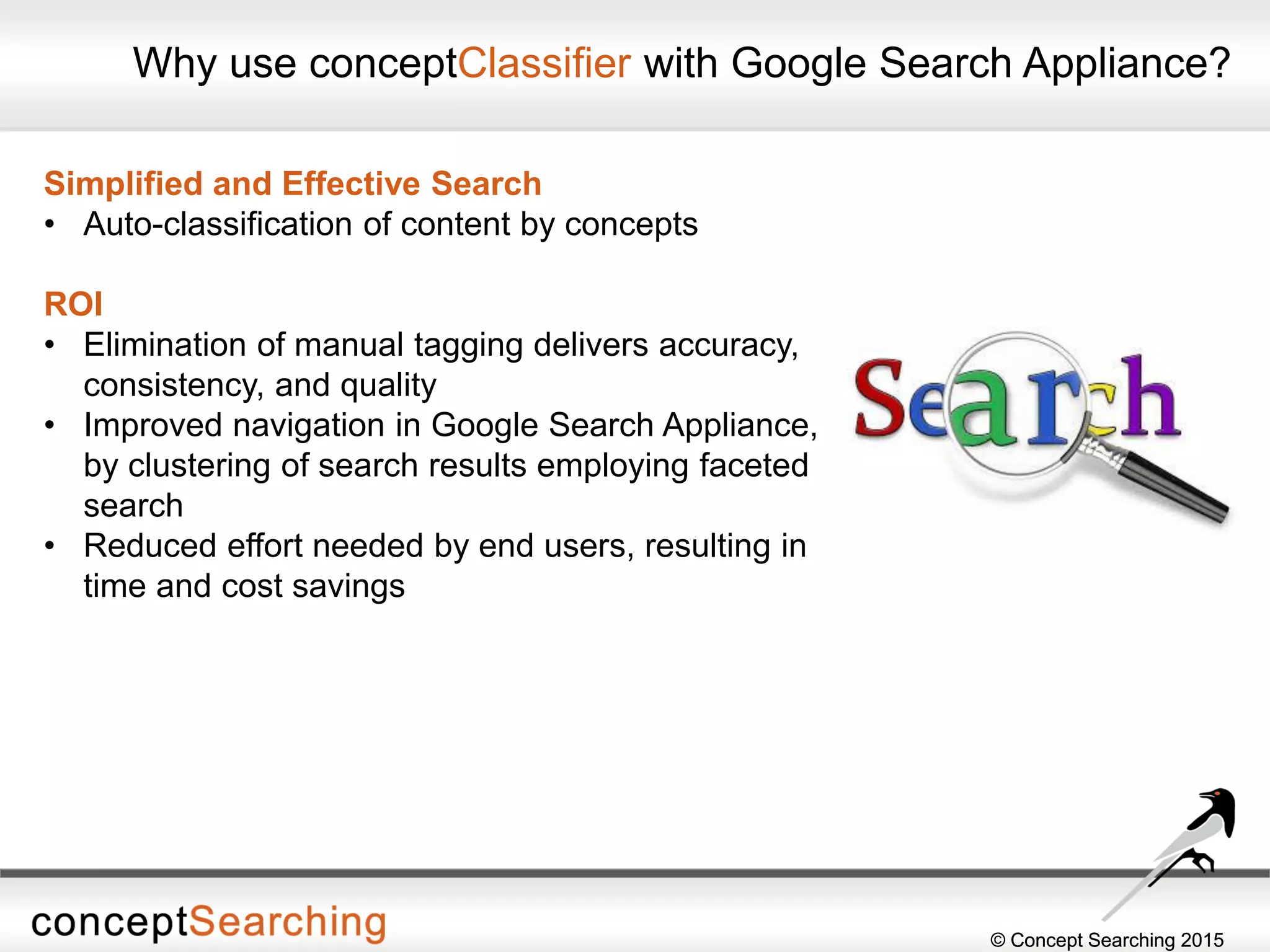 © Concept Searching 2015© Concept Searching 2015
Why use conceptClassifier with Google Search Appliance?
Simplified and Effective Search
• Auto-classification of content by concepts
ROI
• Elimination of manual tagging delivers accuracy,
consistency, and quality
• Improved navigation in Google Search Appliance,
by clustering of search results employing faceted
search
• Reduced effort needed by end users, resulting in
time and cost savings
 