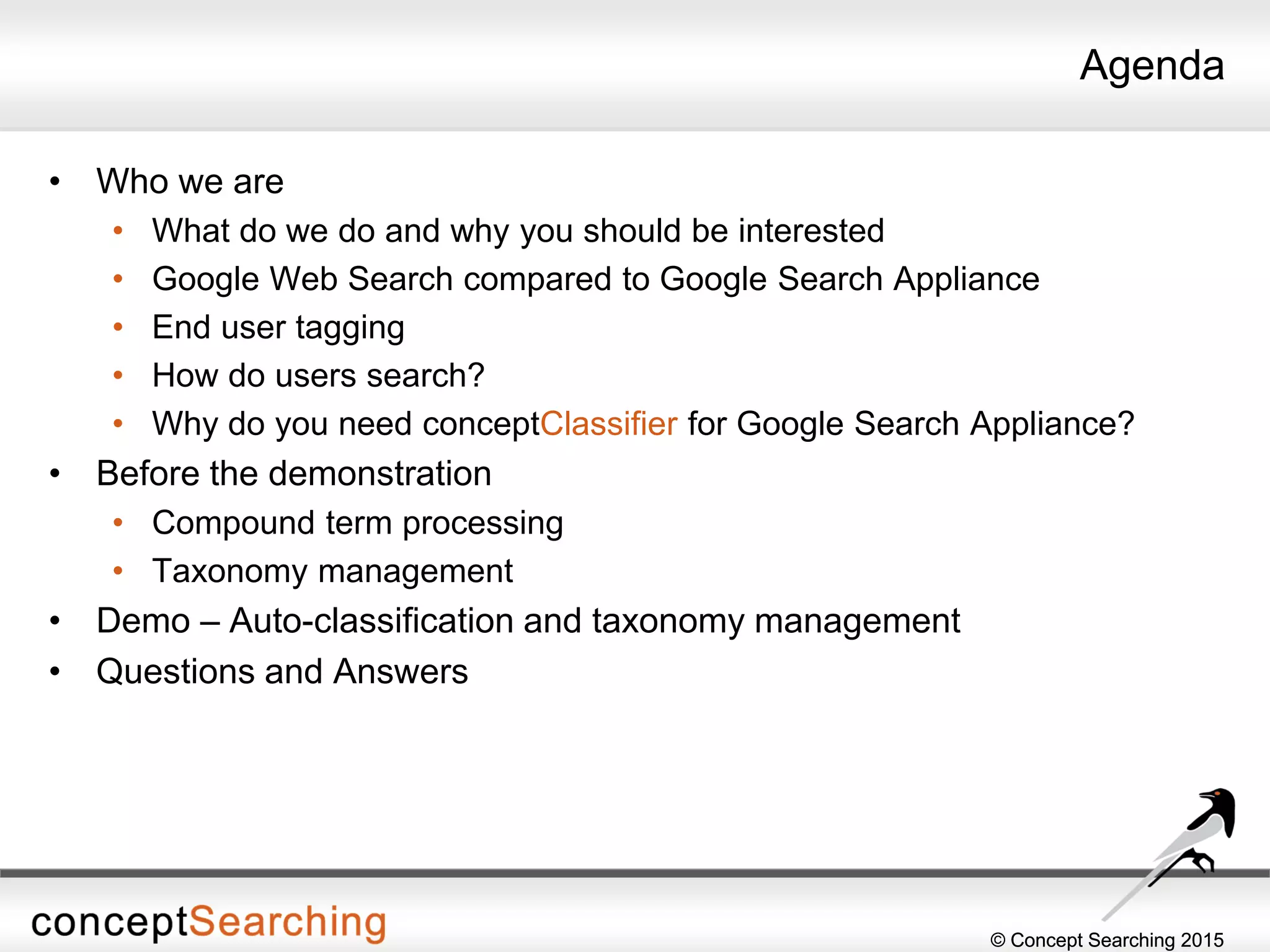 © Concept Searching 2015© Concept Searching 2015
Agenda
• Who we are
• What do we do and why you should be interested
• Google Web Search compared to Google Search Appliance
• End user tagging
• How do users search?
• Why do you need conceptClassifier for Google Search Appliance?
• Before the demonstration
• Compound term processing
• Taxonomy management
• Demo – Auto-classification and taxonomy management
• Questions and Answers
 