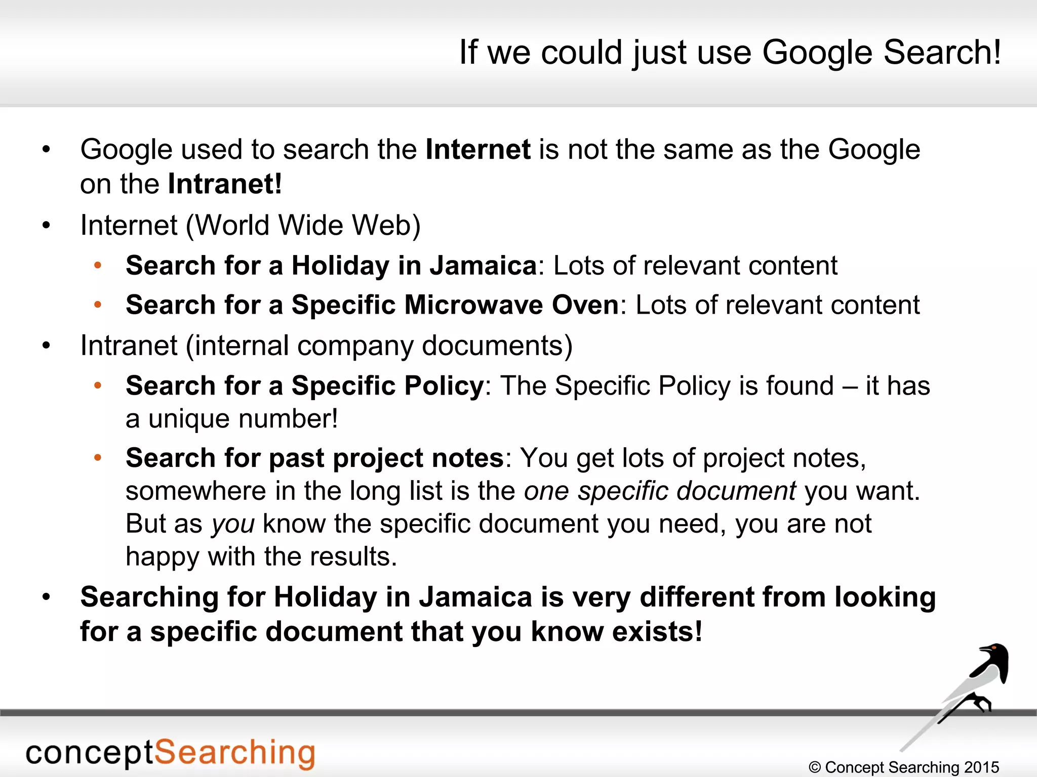 © Concept Searching 2015© Concept Searching 2015
If we could just use Google Search!
• Google used to search the Internet is not the same as the Google
on the Intranet!
• Internet (World Wide Web)
• Search for a Holiday in Jamaica: Lots of relevant content
• Search for a Specific Microwave Oven: Lots of relevant content
• Intranet (internal company documents)
• Search for a Specific Policy: The Specific Policy is found – it has
a unique number!
• Search for past project notes: You get lots of project notes,
somewhere in the long list is the one specific document you want.
But as you know the specific document you need, you are not
happy with the results.
• Searching for Holiday in Jamaica is very different from looking
for a specific document that you know exists!
 
