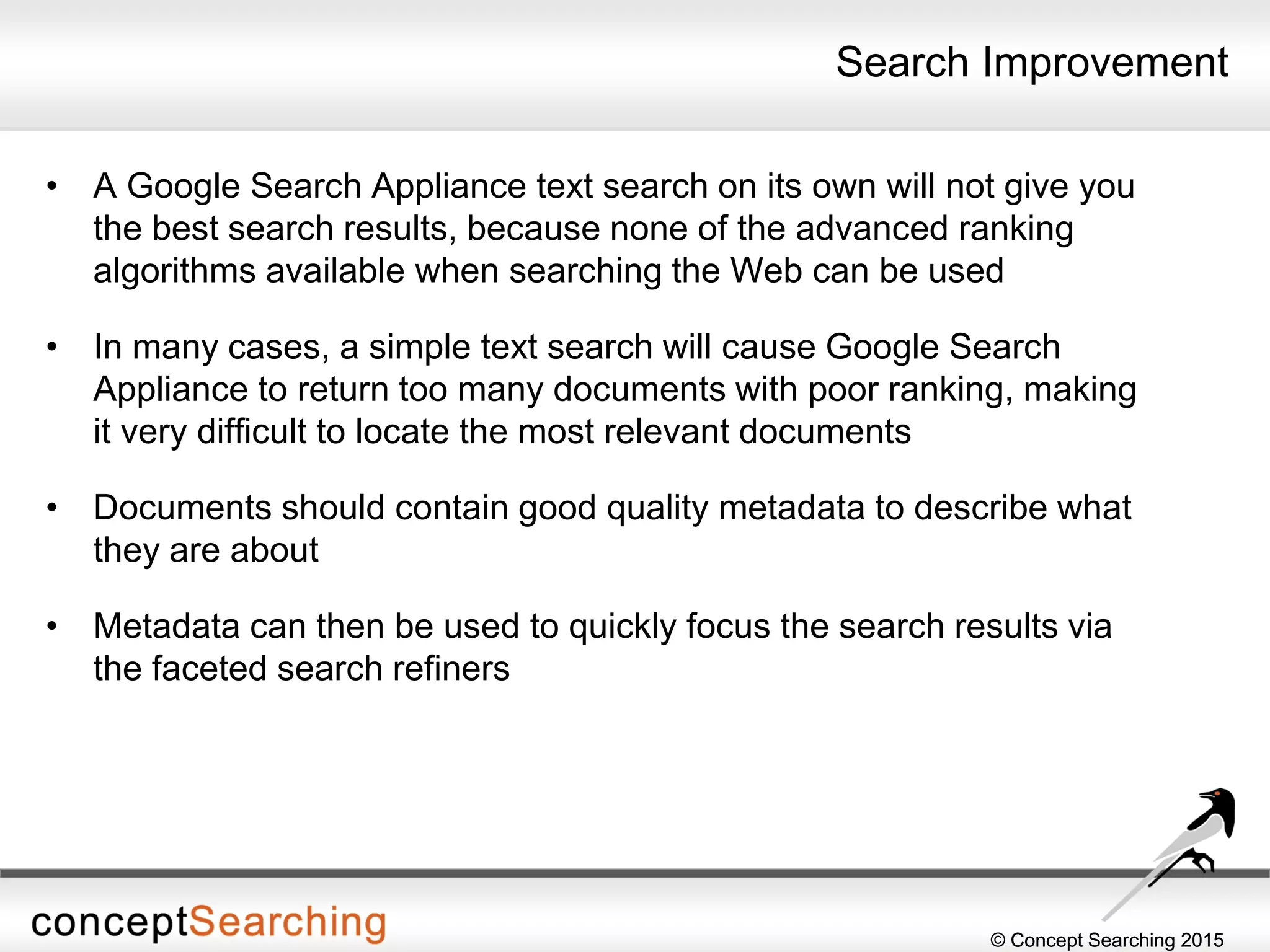 © Concept Searching 2015© Concept Searching 2015
Search Improvement
• A Google Search Appliance text search on its own will not give you
the best search results, because none of the advanced ranking
algorithms available when searching the Web can be used
• In many cases, a simple text search will cause Google Search
Appliance to return too many documents with poor ranking, making
it very difficult to locate the most relevant documents
• Documents should contain good quality metadata to describe what
they are about
• Metadata can then be used to quickly focus the search results via
the faceted search refiners
 