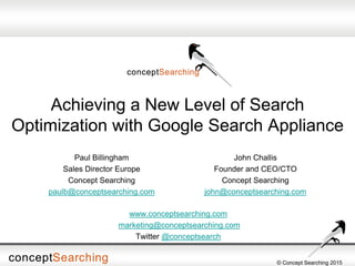 © Concept Searching 2015
Achieving a New Level of Search
Optimization with Google Search Appliance
John Challis
Founder and CEO/CTO
Concept Searching
john@conceptsearching.com
Paul Billingham
Sales Director Europe
Concept Searching
paulb@conceptsearching.com
www.conceptsearching.com
marketing@conceptsearching.com
Twitter @conceptsearch
 