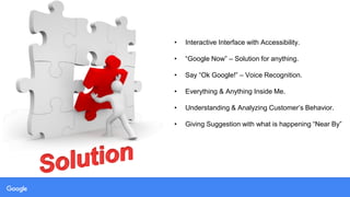 • Interactive Interface with Accessibility.
• “Google Now” – Solution for anything.
• Say “Ok Google!” – Voice Recognition.
• Everything & Anything Inside Me.
• Understanding & Analyzing Customer’s Behavior.
• Giving Suggestion with what is happening “Near By”
 
