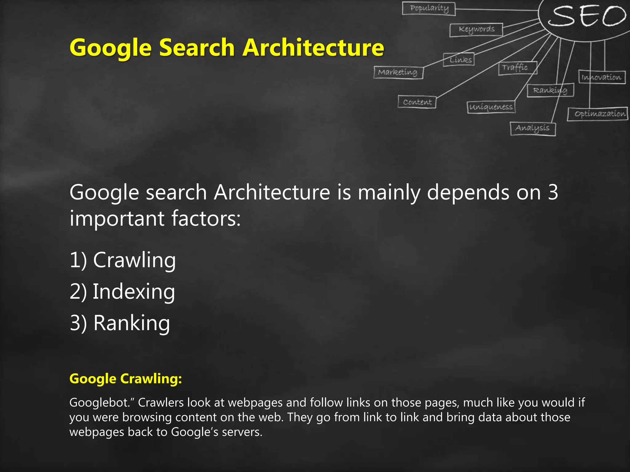 Google Search Architecture
Google search Architecture is mainly depends on 3
important factors:
1) Crawling
2) Indexing
3) Ranking
Google Crawling:
Googlebot.” Crawlers look at webpages and follow links on those pages, much like you would if
you were browsing content on the web. They go from link to link and bring data about those
webpages back to Google’s servers.