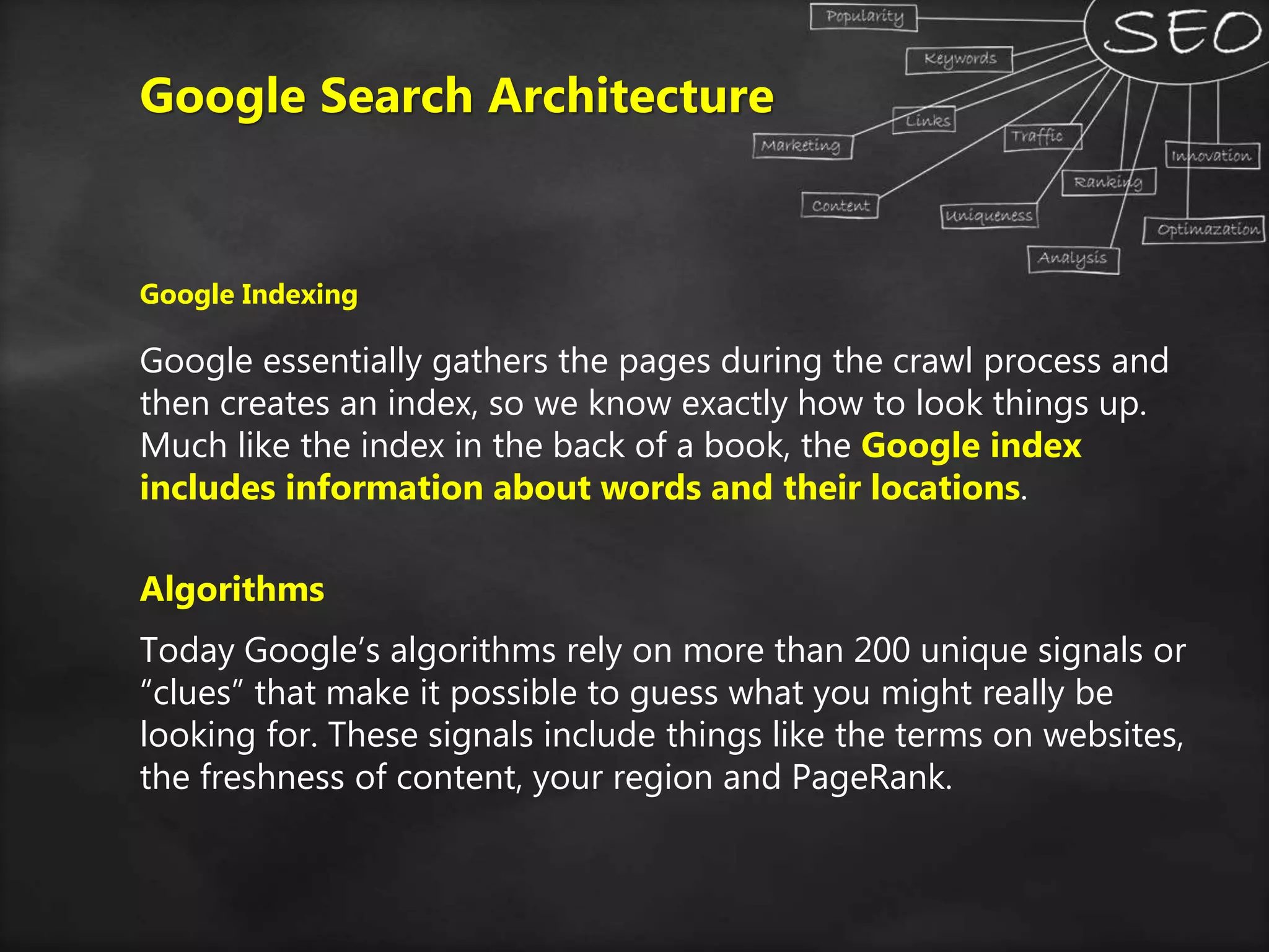 Google Search Architecture
Google Indexing
Google essentially gathers the pages during the crawl process and
then creates an index, so we know exactly how to look things up.
Much like the index in the back of a book, the Google index
includes information about words and their locations.
Algorithms
Today Google’s algorithms rely on more than 200 unique signals or
“clues” that make it possible to guess what you might really be
looking for. These signals include things like the terms on websites,
the freshness of content, your region and PageRank.