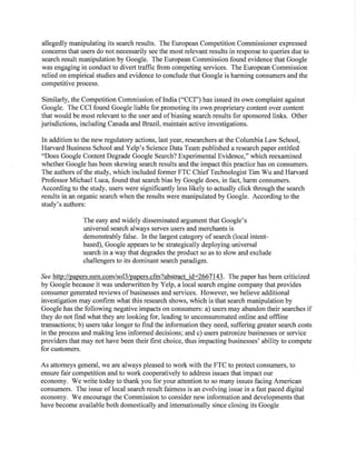 allegedly manipulating its search results. The European Competition Commissioner expressed
concerns that users do not necessarily see the most relevant results in response to queries due to
search result manipulation by Google. The European Commission found evidence that Google
was engaging in conduct to divert traffic from competing services. The European Commission
relied on empirical studies and evidence to conclude that Google is harming consumers and the
competitive process.
Similarly, the Competition Commission of India ("CCI") has issued its own complaint against
Google. The CCI found Google liable for promoting its own proprietary content over content
that would be most relevant to the user and ofbiasing search results for sponsored links. Other
jurisdictions, including Canada and Brazil, maintain active investigations.
In addition to the new regulatory actions, last year, researchers at the Columbia Law School,
Harvard Business School and Yelp's Science Data Team published a research paper entitled
"Does Google Content Degrade Google Search? Experimental Evidence," which reexamined
whether Google has been skewing search results and the impact this practice has on consumers.
The authors of the study, which included former FTC ChiefTechnologist Tim Wu and Harvard
Professor Michael Luca, found that search bias by Google does, in fact, harm consumers.
According to the study, users were significantly less likely to actually click through the search
results in an organic search when the results were manipulated by Google. According to the
study's authors:
The easy and widely disseminated argument that Google's
universal search always serves users and merchants is
demonstrably false. In the largest category of search (local intent-
based), Google appears to be strategically deploying universal
search in a way that degrades the product so as to slow and exclude
challengers to its dominant search paradigm.
See http://papers.ssrn.com/sol3/papers.cfm?abstract id=2667143. The paper has been criticized
by Google because it was underwritten by Yelp, a local search engine company that provides
consumer generated reviews of businesses and services. However, we believe additional
investigation may confirm what this research shows, which is that search manipulation by
Google has the following negative impacts on consumers: a) users may abandon their searches if
they do not find what they are looking for, leading to unconsummated online and offline
transactions; b) users take longer to find the information they need, suffering greater search costs
in the process and making less informed decisions; and c) users patronize businesses or service
providers that may not have been their first choice, thus impacting businesses' ability to compete
for customers.
As attorneys general, we are always pleased to work with the FTC to protect consumers, to
ensure fair competition and to work cooperatively to address issues that impact our
economy. We write today to thank you for your attention to so many issues facing American
consumers. The issue of local search result fairness is an evolving issue in a fast paced digital
economy. We encourage the Commission to consider new information and developments that
have become available both domestically and internationally since closing its Google
 