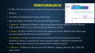 PERFORMANCE
• In This Tab The Google Shows the Overall performance of the
• Website.
• It Is Shown & Explained In Some Parts Like :
• Queries, Pages, Countries, Devices, Search Appearance.
• 1. Queries : In Queries It Shows on Keywords Based Search Results of The Website.
That in How Many Types of Keywords the Websites shown.
• 2. Pages : In This tool We Get to know the page score of the Website that which page
are most search & which are Least Searched.
• 3. Countries : In this we know about the website that from which countries the
websites is shown or searched by user in search engine. It Shows in Numbers of
Users of Particular Country who searched the website’s content.
• 4. Devices : It Shows by devices data like Mobiles, desktop, Servers, Etc. That the
user search.
 
