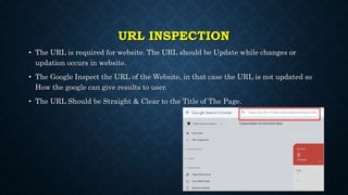 URL INSPECTION
• The URL is required for website. The URL should be Update while changes or
updation occurs in website.
• The Google Inspect the URL of the Website, in that case the URL is not updated so
How the google can give results to user.
• The URL Should be Straight & Clear to the Title of The Page.
 