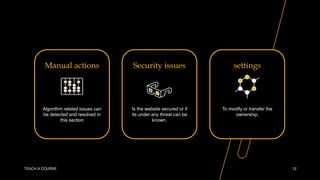 Manual actions
Algorithm related issues can
be detected and resolved in
this section
Security issues
Is the website secured or if
its under any threat can be
known.
settings
To modify or transfer the
ownership.
TEACH A COURSE 12
 