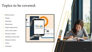 2
Topics to be covered:
 Performance
 Pages
 Sitemap
 Removals
 Page experience
 Core web vitals
 Bread crumbs
 Sitelink search box
 Manual action
 Links
 Settings
 