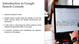 3
Introduction to Google
Search Console
 helps the website to index
 Google search console helps the website to have the
entire overview about the website performance and
experience
 it also helps in improvising the online presence of the
website and generates traffic on the page
 it monitors, maintains and troubleshoot the website’s
presence on the google.
 