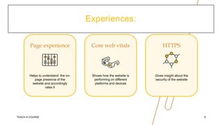 Experiences:
Page experience
Helps to understand the on-
page presence of the
website and accordingly
rates it
Core web vitals
Shows how the website is
performing on different
platforms and devices
HTTPS
Gives insight about the
security of the website
TEACH A COURSE 8
 