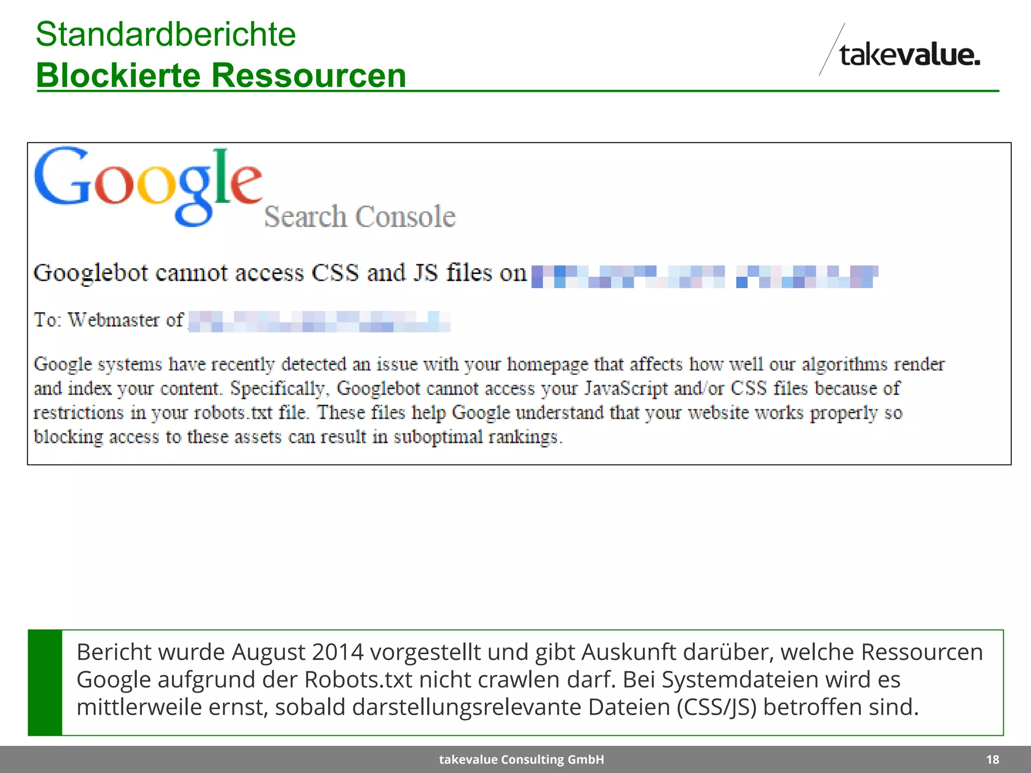 18takevalue Consulting GmbH
Standardberichte
Blockierte Ressourcen
Bericht wurde August 2014 vorgestellt und gibt Auskunft darüber, welche Ressourcen
Google aufgrund der Robots.txt nicht crawlen darf. Bei Systemdateien wird es
mittlerweile ernst, sobald darstellungsrelevante Dateien (CSS/JS) betroffen sind.
 