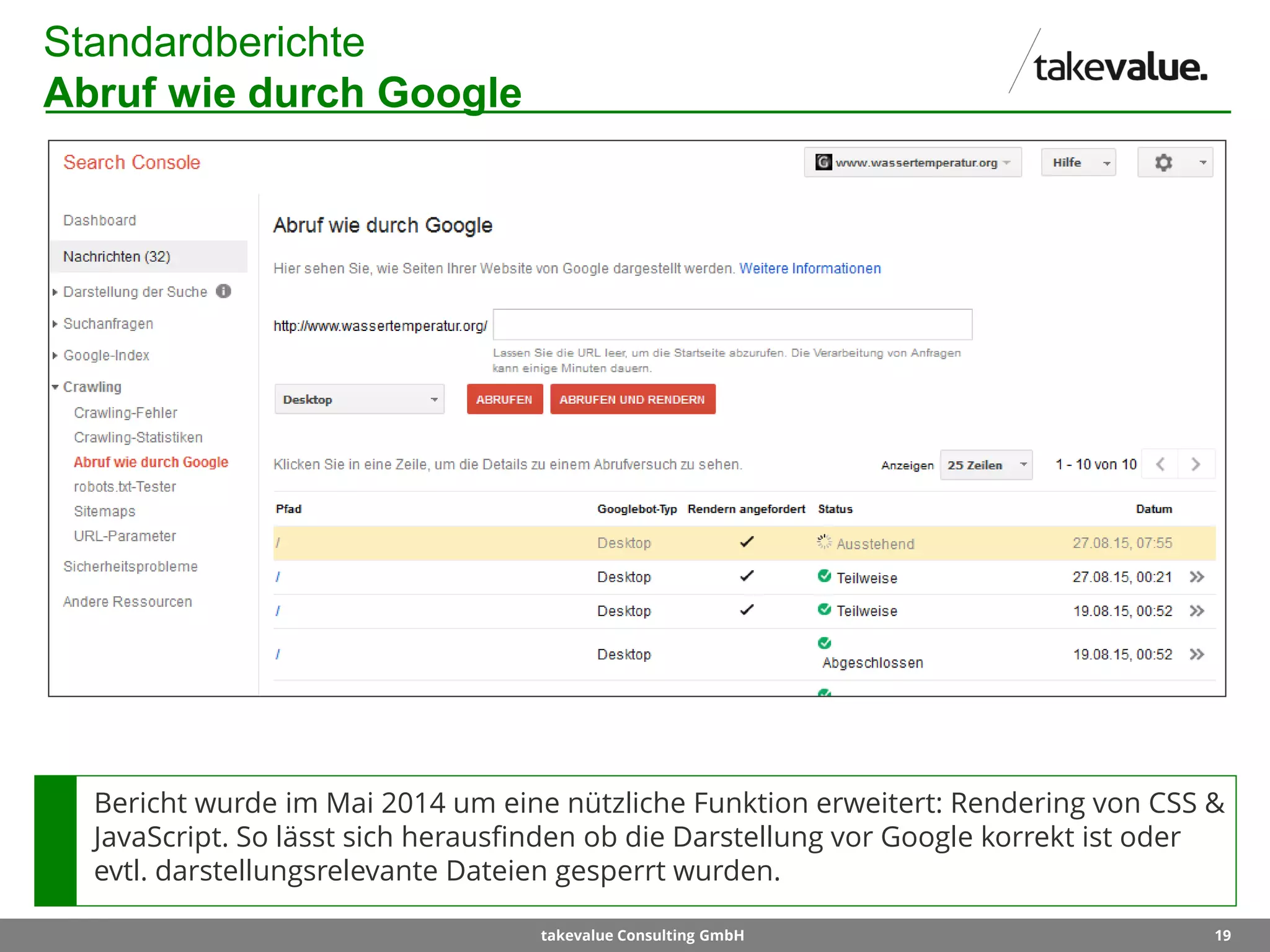 19takevalue Consulting GmbH
Standardberichte
Abruf wie durch Google
Bericht wurde im Mai 2014 um eine nützliche Funktion erweitert: Rendering von CSS &
JavaScript. So lässt sich herausfinden ob die Darstellung vor Google korrekt ist oder
evtl. darstellungsrelevante Dateien gesperrt wurden.
 