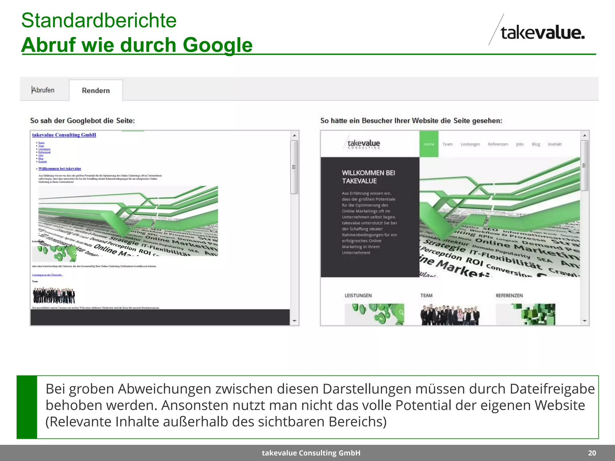 20takevalue Consulting GmbH
Standardberichte
Abruf wie durch Google
Bei groben Abweichungen zwischen diesen Darstellungen müssen durch Dateifreigabe
behoben werden. Ansonsten nutzt man nicht das volle Potential der eigenen Website
(Relevante Inhalte außerhalb des sichtbaren Bereichs)
 