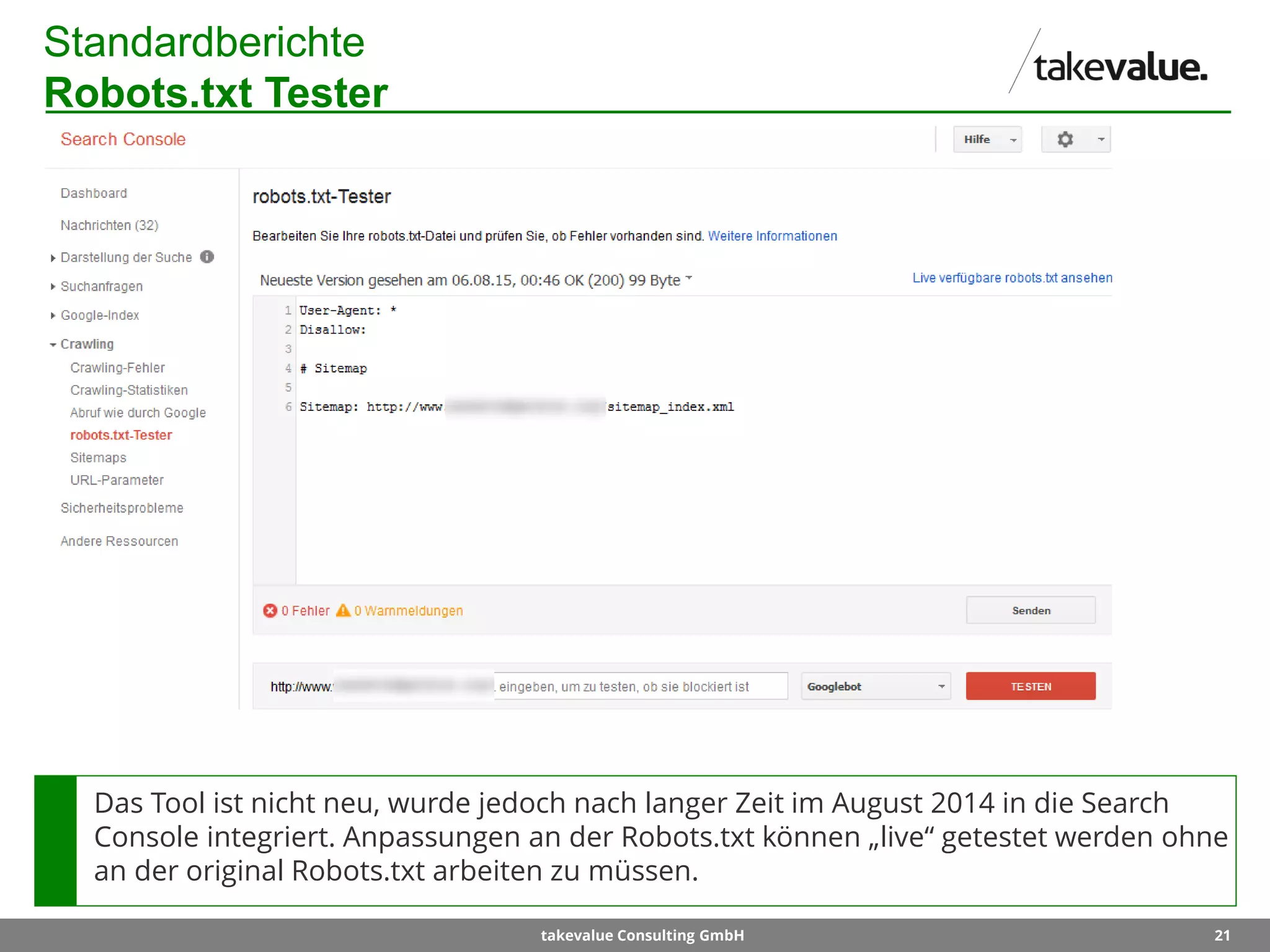 21takevalue Consulting GmbH
Standardberichte
Robots.txt Tester
Das Tool ist nicht neu, wurde jedoch nach langer Zeit im August 2014 in die Search
Console integriert. Anpassungen an der Robots.txt können „live“ getestet werden ohne
an der original Robots.txt arbeiten zu müssen.
 