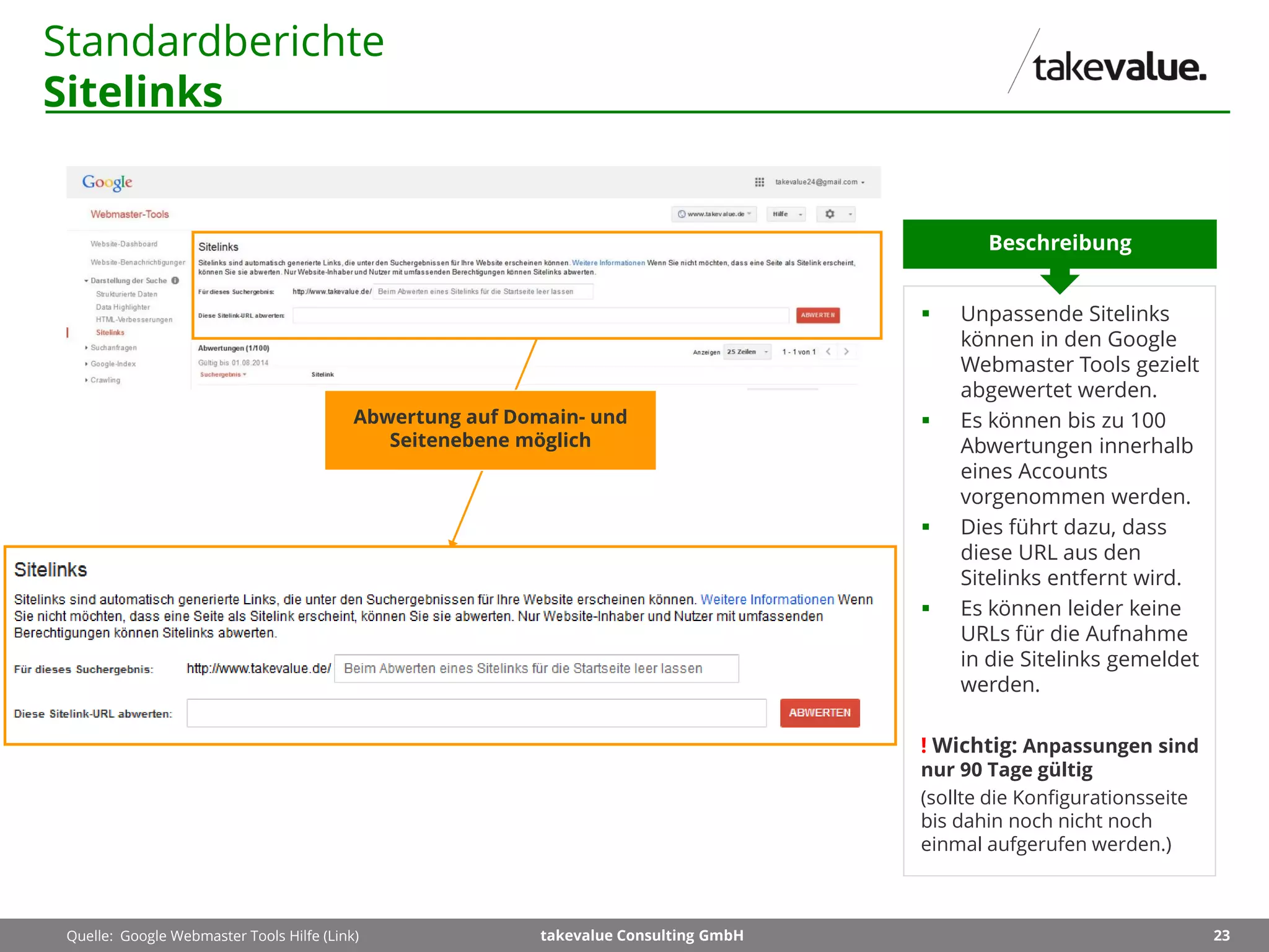 23takevalue Consulting GmbH
Standardberichte
Sitelinks
 Unpassende Sitelinks
können in den Google
Webmaster Tools gezielt
abgewertet werden.
 Es können bis zu 100
Abwertungen innerhalb
eines Accounts
vorgenommen werden.
 Dies führt dazu, dass
diese URL aus den
Sitelinks entfernt wird.
 Es können leider keine
URLs für die Aufnahme
in die Sitelinks gemeldet
werden.
! Wichtig: Anpassungen sind
nur 90 Tage gültig
(sollte die Konfigurationsseite
bis dahin noch nicht noch
einmal aufgerufen werden.)
Beschreibung
Quelle: Google Webmaster Tools Hilfe (Link)
Abwertung auf Domain- und
Seitenebene möglich
 
