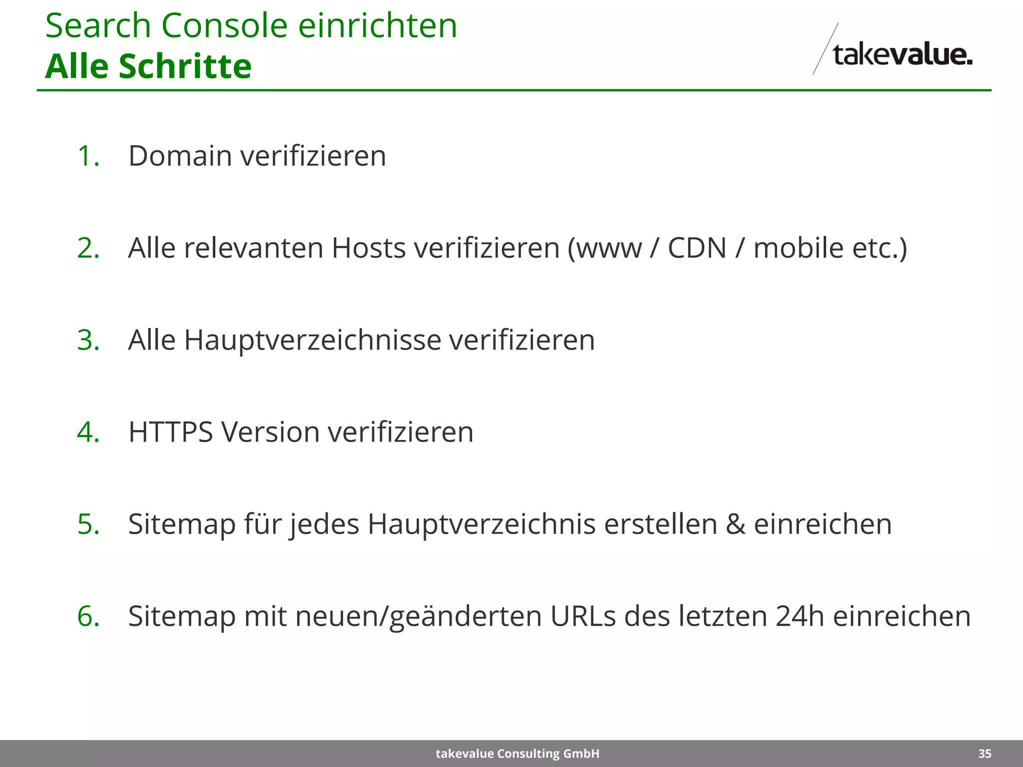 35takevalue Consulting GmbH
1. Domain verifizieren
2. Alle relevanten Hosts verifizieren (www / CDN / mobile etc.)
3. Alle Hauptverzeichnisse verifizieren
4. HTTPS Version verifizieren
5. Sitemap für jedes Hauptverzeichnis erstellen & einreichen
6. Sitemap mit neuen/geänderten URLs des letzten 24h einreichen
Search Console einrichten
Alle Schritte
 