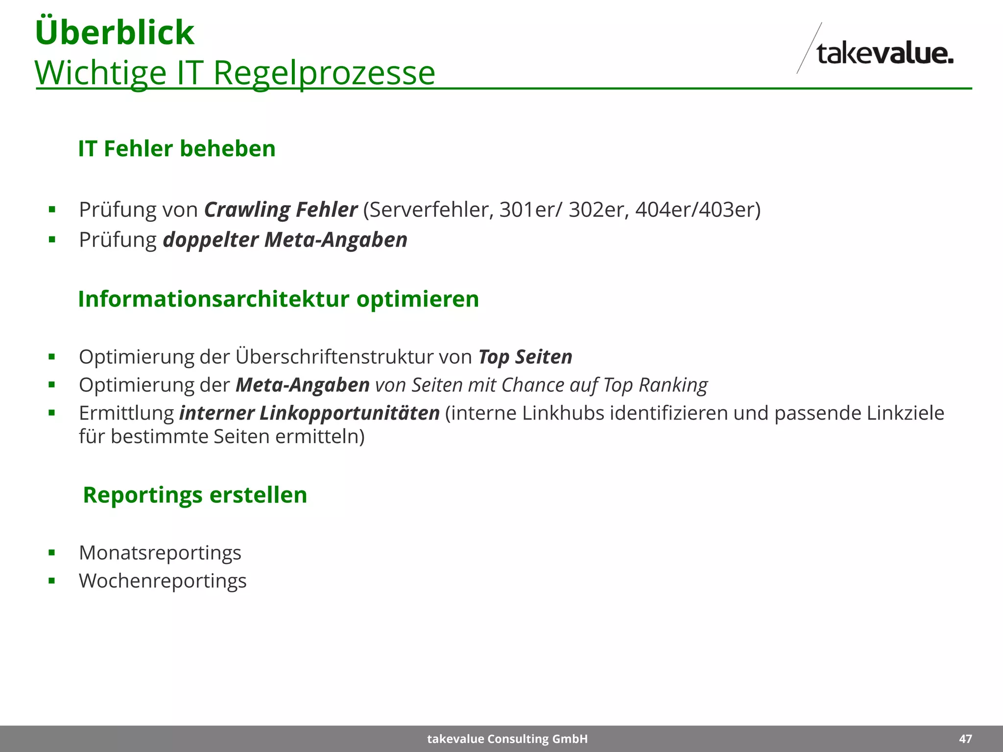 47takevalue Consulting GmbH
Überblick
Wichtige IT Regelprozesse
IT Fehler beheben
 Prüfung von Crawling Fehler (Serverfehler, 301er/ 302er, 404er/403er)
 Prüfung doppelter Meta-Angaben
Informationsarchitektur optimieren
 Optimierung der Überschriftenstruktur von Top Seiten
 Optimierung der Meta-Angaben von Seiten mit Chance auf Top Ranking
 Ermittlung interner Linkopportunitäten (interne Linkhubs identifizieren und passende Linkziele
für bestimmte Seiten ermitteln)
Reportings erstellen
 Monatsreportings
 Wochenreportings
 
