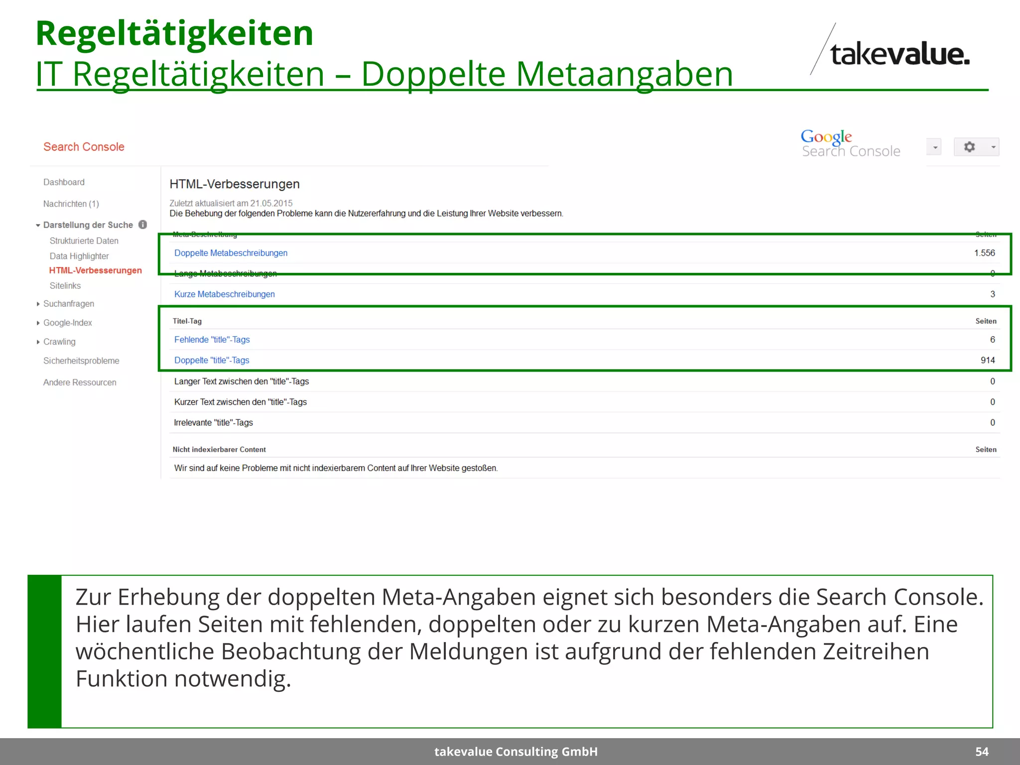 54takevalue Consulting GmbH
Regeltätigkeiten
IT Regeltätigkeiten – Doppelte Metaangaben
Zur Erhebung der doppelten Meta-Angaben eignet sich besonders die Search Console.
Hier laufen Seiten mit fehlenden, doppelten oder zu kurzen Meta-Angaben auf. Eine
wöchentliche Beobachtung der Meldungen ist aufgrund der fehlenden Zeitreihen
Funktion notwendig.
 