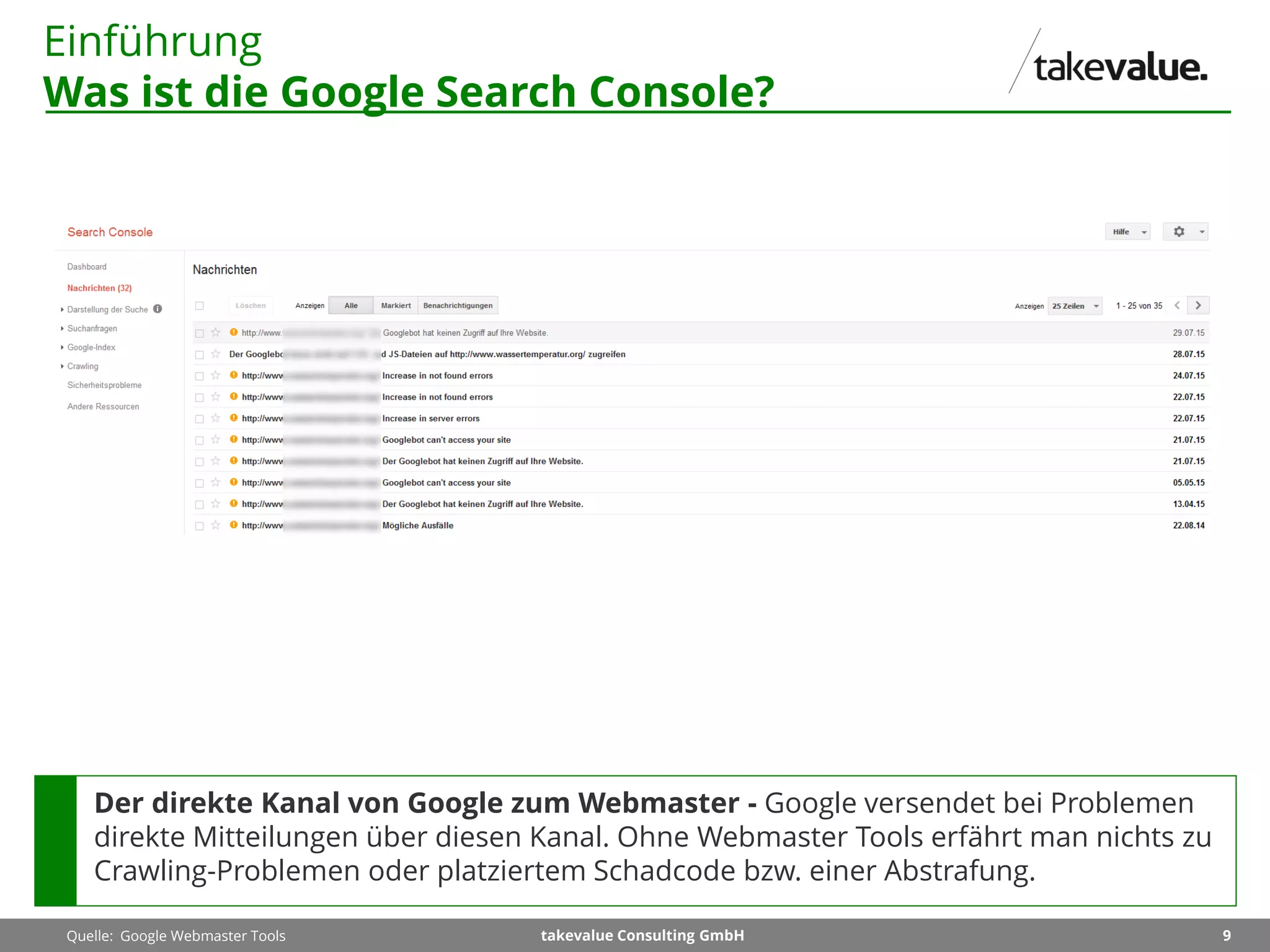 9takevalue Consulting GmbH
Einführung
Was ist die Google Search Console?
Quelle: Google Webmaster Tools
Der direkte Kanal von Google zum Webmaster - Google versendet bei Problemen
direkte Mitteilungen über diesen Kanal. Ohne Webmaster Tools erfährt man nichts zu
Crawling-Problemen oder platziertem Schadcode bzw. einer Abstrafung.
 