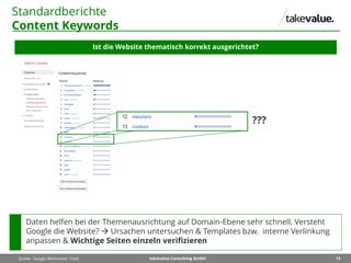 13takevalue Consulting GmbH
Standardberichte
Content Keywords
Ist die Website thematisch korrekt ausgerichtet?
Quelle: Google Webmaster Tools
Daten helfen bei der Themenausrichtung auf Domain-Ebene sehr schnell. Versteht
Google die Website?  Ursachen untersuchen & Templates bzw. interne Verlinkung
anpassen & Wichtige Seiten einzeln verifizieren
???
 