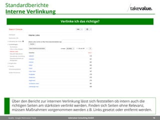 16takevalue Consulting GmbH
Standardberichte
Interne Verlinkung
Verlinke ich das richtige?
Quelle: Google Webmaster Tools
Über den Bericht zur internen Verlinkung lässt sich feststellen ob intern auch die
richtigen Seiten am stärksten verlinkt werden. Finden sich Seiten ohne Relevanz,
müssen Maßnahmen vorgenommen werden z.B. Links gesetzt oder entfernt werden.
 