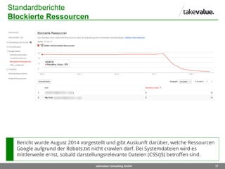 17takevalue Consulting GmbH
Standardberichte
Blockierte Ressourcen
Bericht wurde August 2014 vorgestellt und gibt Auskunft darüber, welche Ressourcen
Google aufgrund der Robots.txt nicht crawlen darf. Bei Systemdateien wird es
mittlerweile ernst, sobald darstellungsrelevante Dateien (CSS/JS) betroffen sind.
 